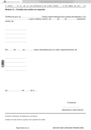 Documento descarregado pelo utilizador Adilson (10.8.0.12) em 25-04-2012 14:45:14.
                                                                       © Todos os direitos reservados. A cópia ou distribuição não autorizada é proibida.



                  II SÉRIE — NO 26            «B. O.» DA REPÚBLICA DE CABO VERDE — 19 DE ABRIL DE 2012                                                      513

                  Modelo 7a – Certidão dos saldos em depósito


                  Certiﬁca-se que (a) ……………………………. Possui nesta instituição a(s) conta(s) de depósito n.º(s)
                  ………………………………., cujo(s) saldo(s) era(m), em …….. de ……. de ………….., respectiva-
                  mente, de:



                  …………………………….

                  …………………………….

                  …………………………….

                  …………………………….



                  Em …….. de ………. de ………….. foram calculados juros no valor, respectivamente, de:



                  ……………………………
1 518000 002089




                  ……………………………

                  ……………………………

                  ……………………………




                  (b) ……………., ….. de ……… de 2……




                                                                                                                                        O Gerente

                                                                                                                               ..…………………….
                                                                                                                           (Assinatura e selo branco)


                  (a) Nome do Município, do Organismo ou do Serviço

                  (b) Banco de Cabo Verde ou qualquer outro organismo de crédito




                                   https://kiosk.incv.cv                                              63B10247-5DB1-4059-8D46-7FB92B510D8E
 