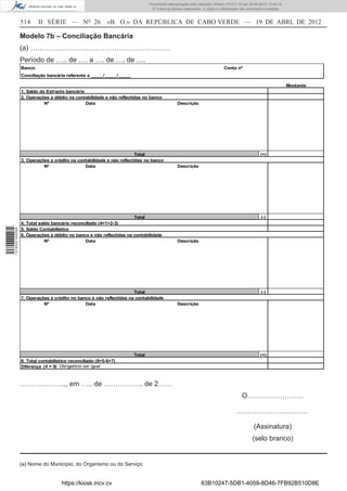 Documento descarregado pelo utilizador Adilson (10.8.0.12) em 25-04-2012 14:45:14.
                                                                                © Todos os direitos reservados. A cópia ou distribuição não autorizada é proibida.


                  514      II SÉRIE — NO 26                «B. O.» DA REPÚBLICA DE CABO VERDE — 19 DE ABRL DE 2012

                  Modelo 7b – Conciliação Bancária
                  (a) ……………………………………………………
                  Período de ….. de …. a …. de …. de ….
                  Banco:                                                                                                     Conta nº
                  Conciliação bancária referente a _____/_____/_____

                                                                                                                                                                     Montante
                  1. Saldo do Extracto bancário
                  2. Operações a débito na contabilidade e não reflectidas no banco
                             Nº                 Data                                            Descrição




                                                                       Total                                                                        (+)
                  3. Operações a crédito na contabilidade e não reflectidas no banco
                            Nº                 Data                                             Descrição




                                                                      Total                                                                         (-)
                  4. Total saldo bancário reconciliado (4=1+2-3)
                  5. Saldo Contabilístico
1 518000 002089




                  6. Operações a débito no banco e não reflectidas na contabilidade
                              Nº                Data                                            Descrição




                                                                      Total                                                                         (-)
                  7. Operações a crédito no banco e não reflectidas na contabilidade
                            Nº                 Data                                             Descrição




                                                                       Total                                                                        (+)
                  8. Total contabilístico reconciliado (8=5-6+7)
                  Diferença (4 = 8) Obrigatório ser igual



                  ……………….., em ….. de …………….. de 2……
                                                                                                                                        O……………………

                                                                                                                                      …………………………

                                                                                                                                                (Assinatura)
                                                                                                                                               (selo branco)


                  (a) Nome do Município, do Organismo ou do Serviço


                                     https://kiosk.incv.cv                                                     63B10247-5DB1-4059-8D46-7FB92B510D8E
 