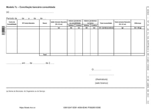 II SÉRIE — NO 26
                  Modelo 7c – Conciliação bancária consolidada

                  (a) ……………………………………………………

                  Período de ….. de …. a …. de …. de ….
                                                                                                  Valores pendentes   Valores pendentes
                     Conta da                                           Saldo Extracto Bancário                                                                       Total extracto Bancário
                                      Nº Conta Bancária         Banco                              na contabilidade        no banco        Total reconciliado                                   Diferença
                   Contabilidade                                               (31.12.xx)                                                                                    (31.12.xx)
                                                                                                  Débitos Créditos    Débitos Créditos
1 518000 002089




                                                                                  (a)               (b)         (c)     (d)        (e)    (f) = (a)+(b)-(c)-(d)+(e)             (g)             (h) = (f)-(g)




                                                                                                                                                                                                                «B. O.» DA REPÚBLICA DE CABO VERDE — 19 DE ABRIL DE 2012
                                                                Total




                  ……………….., em ….. de …………….. de 2……

                                                                                                                                O……………………

                                                                                                                            …………………………….

                                                                                                                                     (Assinatura)
                                                                                                                                    (selo branco)


                  (a) Nome do Município, do Organismo ou do Serviço




                                                                                                                                                                                                                515
                                   https://kiosk.incv.cv                                  63B10247-5DB1-4059-8D46-7FB92B510D8E
 