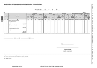 II SÉRIE — NO 26
                  Modelo 8b – Mapa de empréstimos obtidos - Diminuições


                                                                                                             Período de ….. de …. a …. de …. de ….
                  (a) ____________________________________________________________________________________________________________________________________________________________________________                                                                          Exercício ____________
                                                                                                       Orçamentadas                                         Vencidas                                      Amortizadas                    Vencidas Pendentes de Amortização        Discrepâncias
                                                                                                    Alterações           Corrigidas                                        Total                                          Total                                     Total                  Amorti-
                                                                                                                                                                                                            De                                                                   Vencidas
                  Nota Código                          Designação                                                                             Em                                             De Venci-                                   De                                                 zadas
                                                                                    Previsão                                                               No                                           Vencimen-                                     Do                          versus
                                                                                                                                           Exercícios                                         mentos                                  Exercícios                                           versus
1 518000 002089




                                                                                               Aumenta-
                                                                                     Inicial            Diminutivas     Valor         %                 Exercício      Valor         %                    tos do      Valor       %                Exercício    Valor       %    Orçamen-
                                                                                                                                           Anteriores                                       Transitados                               Anteriores                                          Orçamen-




                                                                                                                                                                                                                                                                                                     «B. O.» DA REPÚBLICA DE CABO VERDE — 19 DE ABRIL DE 2012
                                                                                                 tivas                                                                                                                                                                             tadas
                                                                                                                                                                                                        Exercício                                                                           tadas
                   (1)   (2)                                (3)                       (4)        (5)         (6)      (7=4+5-6)   (7/TG)      (8)          (9)      (10=8+9)       (10/TG      (11)       (12)      (13=11+12) (13/TG (14=8-11)    (15=9-12) (16=14+15) (16/10) (10/7)     (13/7)
                                Passivos Financeiros - Diminuições:
                                  Do Orçamento Corrente
                                     ...
                                     ...
                                                                        SUBTOTAL
                                  Do Orçamento de Capital
                                     ...
                                     ...
                                                                        SUBTOTAL
                                  Com Outros Passivos Financeiros
                                     ...
                                     ...
                                                                        SUBTOTAL
                                                                      TOTAL GERAL




                  ……………….., em ….. de …………….. de 2……



                                                                                                                                                                                                        O……………………

                                                                                                                                                                                         ………………………………………..
                                                                                                                                                                                                                  (Assinatura)
                                                                                                                                                                                                                 (selo branco)


                  (a) Nome do Município, do Organismo ou do Serviço

                  TG:: Total Geral




                                                                                                                                                                                                                                                                                                     517
                                           https://kiosk.incv.cv                                                            63B10247-5DB1-4059-8D46-7FB92B510D8E
 