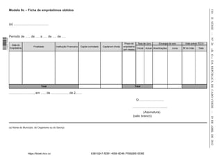 Modelo 8c – Ficha de empréstimos obtidos




                                                                                                                                                                                                      518
                                                                                                                                                                                                      II SÉRIE — NO 26
                  (a) ……………………………


                  Período de ….. de …. a …. de …. de ….
1 518000 002089




                                                                                                                              Prazo do    Taxa de Juro       Encargos do ano      Visto prévio TCCV
                   Data do
                                       Finalidade          Instituição Financeira   Capital contratado   Capital em dívida   empréstimo
                  Empréstimo                                                                                                              Inicial Actual Amortizações   Juros   Nº do Visto   Data




                                                                                                                                                                                                      «B. O.» DA REPÚBLICA DE CABO VERDE — 19 DE ABRL DE 2012
                                                                                                                             (em meses)




                                              Total                                                                                   Total

                  ….……………….., em ….. de …………….. de 2……

                                                                                                                                          O……………………

                                                                                                                                     ……………………….......
                                                                                                                                             (Assinatura)
                                                                                                                                     (selo branco)


                  (a) Nome do Município, do Organismo ou do Serviço




                                  https://kiosk.incv.cv                                       63B10247-5DB1-4059-8D46-7FB92B510D8E
 