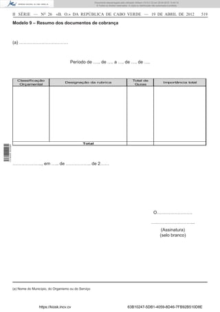 Documento descarregado pelo utilizador Adilson (10.8.0.12) em 25-04-2012 14:45:14.
                                                                       © Todos os direitos reservados. A cópia ou distribuição não autorizada é proibida.



                  II SÉRIE — NO 26           «B. O.» DA REPÚBLICA DE CABO VERDE — 19 DE ABRIL DE 2012                                                        519

                  Modelo 9 – Resumo dos documentos de cobrança



                  (a) ……………………………



                                                      Período de ….. de …. a …. de …. de ….



                    Classificação                                                                          Total de
                                                   Designação da rubrica                                                                 Importância total
                     Orçamental                                                                             Guias




                                                              Total
1 518000 002089




                  ……………….., em ….. de …………….. de 2……




                                                                                                                               O……………………

                                                                                                                             ………………………...
                                                                                                                                       (Assinatura)
                                                                                                                                      (selo branco)




                  (a) Nome do Município, do Organismo ou do Serviço




                                  https://kiosk.incv.cv                                               63B10247-5DB1-4059-8D46-7FB92B510D8E
 