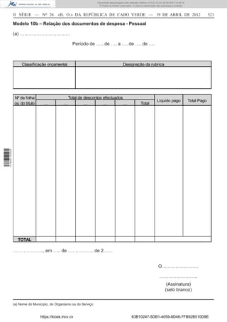 Documento descarregado pelo utilizador Adilson (10.8.0.12) em 25-04-2012 14:45:14.
                                                                       © Todos os direitos reservados. A cópia ou distribuição não autorizada é proibida.



                  II SÉRIE — NO 26           «B. O.» DA REPÚBLICA DE CABO VERDE — 19 DE ABRIL DE 2012                                                                    521

                  Modelo 10b – Relação dos documentos de despesa - Pessoal

                  (a) ……………………………

                                                      Período de ….. de …. a …. de …. de ….



                       Classificação orçamental                                               Designação da rubrica




                   Nº da folha                    Total de descontos efectuados
                                                                                                                              Líquido pago                  Total Pago
                   ou do título     …           …          …         …          …                             Total
1 518000 002089




                     TOTAL

                  ……………….., em ….. de …………….. de 2……


                                                                                                                               O……………………

                                                                                                                                …………………….
                                                                                                                                       (Assinatura)
                                                                                                                                      (selo branco)


                  (a) Nome do Município, do Organismo ou do Serviço


                                  https://kiosk.incv.cv                                               63B10247-5DB1-4059-8D46-7FB92B510D8E
 
