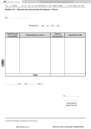 Documento descarregado pelo utilizador Adilson (10.8.0.12) em 25-04-2012 14:45:14.
                                                                       © Todos os direitos reservados. A cópia ou distribuição não autorizada é proibida.


                  522    II SÉRIE — NO 26           «B. O.» DA REPÚBLICA DE CABO VERDE — 19 DE ABRL DE 2012

                  Modelo 11a – Resumo dos documentos de despesa - Outros



                  (a) ……………………………



                                                      Período de ….. de …. a …. de …. de ….



                    Classificação                                                                      Total de
                                                 Designação da rubrica                                                                     Importância total
                     Orçamental                                                                      Documentos
1 518000 002089




                                                            Total



                  ……………….., em ….. de …………….. de 2……




                                                                                                                               O……………………

                                                                                                                                …………………….
                                                                                                                                       (Assinatura)
                                                                                                                                      (selo branco)




                  (a) Nome do Município, do Organismo ou do Serviço



                                  https://kiosk.incv.cv                                               63B10247-5DB1-4059-8D46-7FB92B510D8E
 