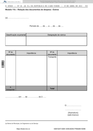 Documento descarregado pelo utilizador Adilson (10.8.0.12) em 25-04-2012 14:45:14.
                                                                       © Todos os direitos reservados. A cópia ou distribuição não autorizada é proibida.



                  II SÉRIE — NO 26           «B. O.» DA REPÚBLICA DE CABO VERDE — 19 DE ABRIL DE 2012                                                       523

                  Modelo 11b – Relação dos documentos de despesa - Outros



                  (a) ……………………………



                                                      Período de ….. de …. a …. de …. de ….



                  Classificação orçamental                                             Designação da rubrica




                     Nº do                                                                 Nº do
                                                 Importância                                                                         Importância
                   documento                                                            documento
                                                                                        Transporte
1 518000 002089




                        A
                                                                                             Total
                   transportar


                  ……………….., em ….. de …………….. de 2……



                                                                                                                               O……………………

                                                                                                                                …………………….
                                                                                                                                       (Assinatura)
                                                                                                                                      (selo branco)



                  (a) Nome do Município, do Organismo ou do Serviço


                                  https://kiosk.incv.cv                                               63B10247-5DB1-4059-8D46-7FB92B510D8E
 