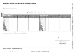 Modelo 12a – Resumo das Operações de Tesouraria – Entradas




                                                                                                                                                                                                                                     524
                                                                                                                                                                                                                                     II SÉRIE — NO 26
                  (a) ……………………………



                                                                                     Período de ….. de …. a …. de …. de ….
1 518000 002089




                    Receitas do   Total de                         Montante total de entradas                                    Outras operações Total de                       Montante total de entradas
                      Estado       Guias      IUR           TSU              INPS               Outros          Total              de tesouraria   Guias     Desc. Judiciais   Desc. Sindicais       Outros           Total




                                                                                                                                                                                                                                     «B. O.» DA REPÚBLICA DE CABO VERDE — 19 DE ABRL DE 2012
                                               (1)           (2)               (3)                (4)    (5) = (1)+(2)+(3)+(4)                                     (6)               (7)               (8)       (9) = (6)+(7)+(8)
                  Janeiro                                                                                                        Janeiro
                  Fevereiro                                                                                                      Fevereiro
                  Março                                                                                                          Março
                  Abril                                                                                                          Abril
                  Maio                                                                                                           Maio
                  Junho                                                                                                          Junho
                  Julho                                                                                                          Julho
                  Agosto                                                                                                         Agosto
                  Setembro                                                                                                       Setembro
                  Outubro                                                                                                        Outubro
                  Novembro                                                                                                       Novembro
                  Dezembro                                                                                                       Dezembro
                        Total                                                                                                          Total


                  ……………….., em ….. de …………….. de 2……



                                                                                                                                                                                           O……………………

                                                                                                                                                                                ……………………………………
                                                                                                                                                                                                  (Assinatura)
                                                                                                                                                                                                 (selo branco)



                  (a) Nome do Município, do Organismo ou do Serviço



                                  https://kiosk.incv.cv                                            63B10247-5DB1-4059-8D46-7FB92B510D8E
 