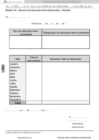 Documento descarregado pelo utilizador Adilson (10.8.0.12) em 25-04-2012 14:45:14.
                                                                       © Todos os direitos reservados. A cópia ou distribuição não autorizada é proibida.


                  526    II SÉRIE — NO 26           «B. O.» DA REPÚBLICA DE CABO VERDE — 19 DE ABRL DE 2012

                  Modelo 13a – Resumo das Operações Extra-Orçamentais – Entradas


                  (a) ……………………………


                                                      Período de ….. de …. a …. de …. de ….


                            Tipo de operação extra-
                                                                      Designação da operação extra-orçamental
                                  orçamental




                                                  Total de
                               Mês                                                    Montante Total de Retenções
                                                documentos
                        Janeiro
1 518000 002089




                        Fevereiro
                        Março
                        Abril
                        Maio
                        Junho
                        Julho
                        Agosto
                        Setembro
                        Outubro
                        Novembro
                        Dezembro
                             Total

                  ……………….., em ….. de …………….. de 2……


                                                                                                                               O……………………
                                                                                                                             …………………………
                                                                                                                                       (Assinatura)
                                                                                                                                      (selo branco)

                  (a) Nome do Município, do Organismo ou do Serviço


                                  https://kiosk.incv.cv                                               63B10247-5DB1-4059-8D46-7FB92B510D8E
 