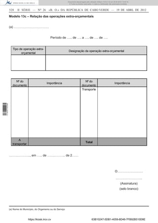 Documento descarregado pelo utilizador Adilson (10.8.0.12) em 25-04-2012 14:45:14.
                                                                       © Todos os direitos reservados. A cópia ou distribuição não autorizada é proibida.


                  528    II SÉRIE — NO 26            «B. O.» DA REPÚBLICA DE CABO VERDE — 19 DE ABRL DE 2012

                  Modelo 13c – Relação das operações extra-orçamentais


                  (a) ……………………………


                                                       Período de ….. de …. a …. de …. de ….


                     Tipo de operação extra-
                                                                       Designação da operação extra-orçamental
                           orçamental




                       Nº do                                                               Nº do
                                                    Importância                                                                      Importância
                     documento                                                          documento
                                                                                        Transporte
1 518000 002089




                          A
                                                                                              Total
                     transportar


                  ……………….., em ….. de …………….. de 2……




                                                                                                                                      O……………………

                                                                                                                                       …………………….
                                                                                                                                             (Assinatura)
                                                                                                                                            (selo branco)




                  (a) Nome do Município, do Organismo ou do Serviço



                                   https://kiosk.incv.cv                                              63B10247-5DB1-4059-8D46-7FB92B510D8E
 