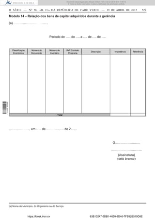 Documento descarregado pelo utilizador Adilson (10.8.0.12) em 25-04-2012 14:45:14.
                                                                         © Todos os direitos reservados. A cópia ou distribuição não autorizada é proibida.



                  II SÉRIE — NO 26              «B. O.» DA REPÚBLICA DE CABO VERDE — 19 DE ABRIL DE 2012                                                              529

                  Modelo 14 – Relação dos bens de capital adquiridos durante a gerência

                  (a) ……………………………



                                                         Período de ….. de …. a …. de …. de ….



                     Classificação      Número do        Número de      Refª Contrato
                                                                                                          Descrição                       Importância         Referência
                      Económica         Documento        Inventário      Programa
1 518000 002089




                                                                Total




                  ……………….., em ….. de …………….. de 2……



                                                                                                                                        O……………………

                                                                                                                                     ………………………...
                                                                                                                                               (Assinatura)
                                                                                                                                              (selo branco)




                  (a) Nome do Município, do Organismo ou do Serviço



                                     https://kiosk.incv.cv                                              63B10247-5DB1-4059-8D46-7FB92B510D8E
 