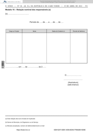Documento descarregado pelo utilizador Adilson (10.8.0.12) em 25-04-2012 14:45:14.
                                                                         © Todos os direitos reservados. A cópia ou distribuição não autorizada é proibida.



                  II SÉRIE — NO 26            «B. O.» DA REPÚBLICA DE CABO VERDE — 19 DE ABRIL DE 2012                                                                    531

                  Modelo 16 – Relação nominal dos responsáveis (a)

                  (b) ……………………………



                                                        Período de ….. de …. a …. de …. de ….



                       Cargo ou Função                       Nome                                   Dados de Contacto (c)                           Período de Gerência
1 518000 002089




                  ……………….., em ….. de …………….. de 2……



                                                                                                                                 O……………………

                                                                                                                               …………………………
                                                                                                                                         (Assinatura)
                                                                                                                                        (selo branco)




                  (a) Esta relação deve ser enviada em duplicado

                  (b) Nome do Município, do Organismo ou do Serviço

                  (c) Morada actualizada, número de telefone/telemóvel e e-mail

                                   https://kiosk.incv.cv                                                63B10247-5DB1-4059-8D46-7FB92B510D8E
 