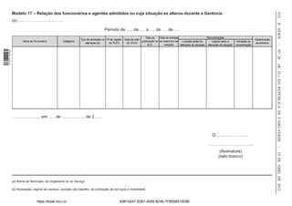 Modelo 17 – Relação dos funcionários e agentes admitidos ou cuja situação se alterou durante a Gerência




                                                                                                                                                                                                                                532
                  (a) ……………………………




                                                                                                                                                                                                                                II SÉRIE — NO 26
                                                                                      Período de ….. de …. a …. de …. de ….
                                                                                                                        Data da    Data de entrada                       Remunerações
                                                                   Tipo de admissão ou Nº de registo   Data de visto                                                                                            Classificação
                         Nome do funcionário          Categoria                                                      publicação no em exercício de    Líquidas antes da      Líquido após a       Variação da
                                                                       alteração (b)    do TCCV         do TCCV                                                                                                  económica
                                                                                                                          B.O.         funções     alteração da situação alteração da situação   remuneração
1 518000 002089




                                                                                                                                                                                                                                «B. O.» DA REPÚBLICA DE CABO VERDE — 19 DE ABRL DE 2012
                  ……………….., em ….. de …………….. de 2……



                                                                                                                                                                             O……………………

                                                                                                                                                                          …………………………...
                                                                                                                                                                                   (Assinatura)
                                                                                                                                                                                  (selo branco)




                  (a) Nome do Município, do Organismo ou do Serviço·

                  (b) Nomeação, regime de carreira, contrato (de trabalho, de prestação de serviços) e mobilidade


                                   https://kiosk.incv.cv                                          63B10247-5DB1-4059-8D46-7FB92B510D8E
 