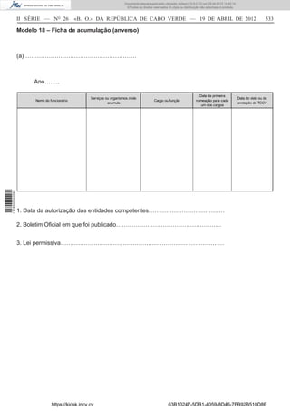 Documento descarregado pelo utilizador Adilson (10.8.0.12) em 25-04-2012 14:45:14.
                                                                         © Todos os direitos reservados. A cópia ou distribuição não autorizada é proibida.



                  II SÉRIE — NO 26            «B. O.» DA REPÚBLICA DE CABO VERDE — 19 DE ABRIL DE 2012                                                                          533

                  Modelo 18 – Ficha de acumulação (anverso)



                  (a) …………………………………………………



                       Ano……..

                                                                                                                               Data da primeira
                                                    Serviços ou organismos onde                                                                               Data do visto ou da
                        Nome do funcionário                                                  Cargo ou função                 nomeação para cada
                                                              acumula                                                                                         anotação do TCCV
                                                                                                                                um dos cargos
1 518000 002089




                  1. Data da autorização das entidades competentes…………………………………

                  2. Boletim Oﬁcial em que foi publicado………………………………………………


                  3. Lei permissiva…………………………………………………………………………




                                 https://kiosk.incv.cv                                                  63B10247-5DB1-4059-8D46-7FB92B510D8E
 
