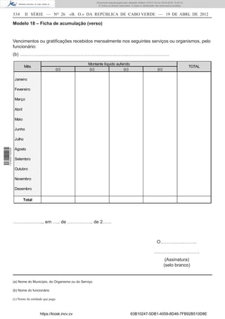 Documento descarregado pelo utilizador Adilson (10.8.0.12) em 25-04-2012 14:45:14.
                                                                       © Todos os direitos reservados. A cópia ou distribuição não autorizada é proibida.


                  534      II SÉRIE — NO 26             «B. O.» DA REPÚBLICA DE CABO VERDE — 19 DE ABRL DE 2012

                  Modelo 18 – Ficha de acumulação (verso)


                  Vencimentos ou gratiﬁcações recebidos mensalmente nos seguintes serviços ou organismos, pelo
                  funcionário:
                  (b) ………………………………………………………………………………………

                                                                Montante líquido auferido
                           Mês                                                                                                                              TOTAL
                                                  (c)           (c)                  (c)                                        (c)

                   Janeiro

                   Fevereiro

                   Março

                   Abril

                   Maio

                   Junho

                   Julho

                   Agosto
1 518000 002089




                   Setembro

                   Outubro

                   Novembro

                   Dezembro

                           Total




                  ……………….., em ….. de …………….. de 2……



                                                                                                                               O……………………

                                                                                                                             …………………………
                                                                                                                                       (Assinatura)
                                                                                                                                      (selo branco)


                  (a) Nome do Município, do Organismo ou do Serviço

                  (b) Nome do funcionário

                  (c) Nome da entidade que paga



                                    https://kiosk.incv.cv                                             63B10247-5DB1-4059-8D46-7FB92B510D8E
 