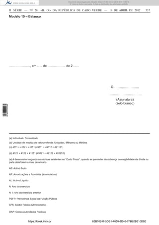 Documento descarregado pelo utilizador Adilson (10.8.0.12) em 25-04-2012 14:45:14.
                                                                         © Todos os direitos reservados. A cópia ou distribuição não autorizada é proibida.



                  II SÉRIE — NO 26               «B. O.» DA REPÚBLICA DE CABO VERDE — 19 DE ABRIL DE 2012                                                     537

                  Modelo 19 – Balanço




                  ……………….., em ….. de …………….. de 2……




                                                                                                                                 O……………………

                                                                                                                             …………………………...
                                                                                                                                         (Assinatura)
                                                                                                                                        (selo branco)
1 518000 002089




                  (a) Individual / Consolidado
                  (b) Unidade de medida de valor preferida: Unidades, Milhares ou Milhões
                  (c) 4111 + 4112 + 41151 (49111 + 49112 + 491151)

                  (d) 4121 + 4122 + 41251 (49121 + 49122 + 491251)

                  (e) A desenvolver segundo as rubricas existentes no “Curto Prazo”, quando as previsões de cobrança ou exigibilidade da dívida ou
                  parte dela forem a mais de um ano

                  AB: Activo Bruto

                  AP: Amortizações e Provisões (acumuladas)

                  AL: Activo Líquido

                  N: Ano do exercício

                  N-1: Ano do exercício anterior

                  PSFP: Previdência Social da Função Pública

                  SPA: Sector Público Administrativo

                  OAP: Outras Autoridades Públicas


                                     https://kiosk.incv.cv                                              63B10247-5DB1-4059-8D46-7FB92B510D8E
 