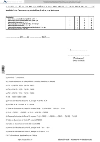 Documento descarregado pelo utilizador Adilson (10.8.0.12) em 25-04-2012 14:45:14.
                                                                           © Todos os direitos reservados. A cópia ou distribuição não autorizada é proibida.



                  II SÉRIE — NO 26               «B. O.» DA REPÚBLICA DE CABO VERDE — 19 DE ABRIL DE 2012                                                           539

                  Modelo 20 – Demonstração de Resultados por Natureza


                  Resultados:
                     Valor Acrescentado Bruto = (A±B+C) - (H+I) =                                                                  X              X             X   X
                     Resultado Operacional = (A±B+C+D) - (H+I+J) =                                                                 X              X             X   X
                     Resultado Financeiro = E - K =                                                                                X              X             X   X
                     Resultado Corrente = (A±B+C+D+E) - (H+I+J+K) =                                                                X              X             X   X
                     Resultado Extraordinário = F - L =                                                                            X              X             X   X
                     Resultado Antes dos Impostos sobre Rendimento = G - M =                                                       X              X             X   X
                     Resultado Líquido = G - M - N =                                                                               X              X             X   X




                  ……………….., em ….. de …………….. de 2……




                                                                                                                                   O……………………

                                                                                                                               …………………………...
                                                                                                                                           (Assinatura)
                                                                                                                                          (selo branco)
1 518000 002089




                  (a) Individual / Consolidado

                  (b) Unidade de medida de valor preferida: Unidades, Milhares ou Milhões

                  (c) 702 – (70612 + 7072 + 70812 + 70832)

                  (d) 703 – (70613 + 7073 + 70813 + 70833)

                  (e) 704 – (70614 + 7074 + 70814 + 70834)

                  (f) 705 – (7062 + 7082 + 7084)

                  (g) Todas as Subcontas da Conta 78, excepto 78.04.1 e 78.98

                  (h) 76.04 + 76.06 + 76.09 + 76.10 + 76.14

                  (i) Todas as Subcontas da Conta 76, excepto 76.04 + 76.06 + 76.09.1 + 76.10.1 + 76.14

                  (j) 79.05 + 79.06.1.1 + 79.06.5.1. + 79.07.1 + 79.12.6 + 79.16.6

                  (k) Todas as Subcontas da Conta 79, excepto 79.05 + 79.06.1.1 + 79.06.5.1 + 79.07.1 + 79.12.6 + 79.16.6

                  (l) Todas as Subcontas da Conta 67, excepto 6722.98

                  (m) Todas as Subcontas da Conta 68, excepto 688

                  (n) Todas as Subcontas da Conta 66, excepto 6646 + 6647 + 6671

                  (o) Todas as Subcontas da Conta 69, excepto 69.06.6 + 69.10.6

                  PSFP – Previdência Social da Função Pública

                                    https://kiosk.incv.cv                                                 63B10247-5DB1-4059-8D46-7FB92B510D8E
 