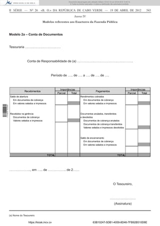 Documento descarregado pelo utilizador Adilson (10.8.0.12) em 25-04-2012 14:45:14.
                                                                        © Todos os direitos reservados. A cópia ou distribuição não autorizada é proibida.



                  II SÉRIE — NO 26            «B. O.» DA REPÚBLICA DE CABO VERDE — 19 DE ABRIL DE 2012                                                               543

                                                                              Anexo IV

                                                  Modelos referentes aos Exactores da Fazenda Pública



                  Modelo 2a – Conta de Documentos


                  Tesouraria ……………………………



                                 Conta de Responsabilidade de (a) …………………………………………….



                                                        Período de ….. de …. a …. de …. de ….



                                                                Importâncias                                                                            Importâncias
                               Recebimentos                                                                Pagamentos
                                                              Parcial    Total                                                                        Parcial    Total
                  Saldo de abertura                                                   Rendimentos cobrados
                     Em documentos de cobrança                                          Em documentos de cobrança
                     Em valores selados e impressos                                     Em valores selados e impressos
1 518000 002089




                  Recebidos na gerência                                               Documentos anulados, transferidos
                    Documentos de cobrança                                            e devolvidos
                    Valores selados e impressos                                          Documentos de cobrança anulados
                                                                                          Documentos de cobrança transferidos
                                                                                          Valores selados e impressos devolvidos



                                                                                      Saldo de encerramento
                                                                                         Em documentos de cobrança
                                                                                         Em valores selados e impressos



                                                      TOTAL                                                                             TOTAL




                  ……………….., em ….. de …………….. de 2……



                                                                                                                                  O Tesoureiro,



                                                                                                                              ……………………
                                                                                                                                    (Assinatura)


                  (a) Nome do Tesoureiro

                                  https://kiosk.incv.cv                                                63B10247-5DB1-4059-8D46-7FB92B510D8E
 