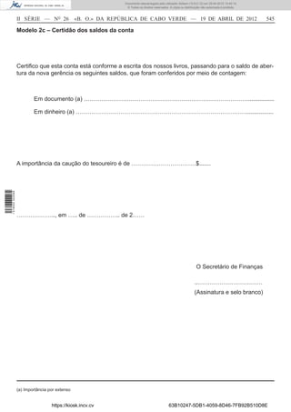 Documento descarregado pelo utilizador Adilson (10.8.0.12) em 25-04-2012 14:45:14.
                                                                © Todos os direitos reservados. A cópia ou distribuição não autorizada é proibida.



                  II SÉRIE — NO 26              «B. O.» DA REPÚBLICA DE CABO VERDE — 19 DE ABRIL DE 2012                                             545

                  Modelo 2c – Certidão dos saldos da conta




                  Certiﬁco que esta conta está conforme a escrita dos nossos livros, passando para o saldo de aber-
                  tura da nova gerência os seguintes saldos, que foram conferidos por meio de contagem:



                          Em documento (a) …………………………………………………………………………................

                          Em dinheiro (a) …………………………………………………………………………….................




                  A importância da caução do tesoureiro é de ……………………………$.......
1 518000 002089




                  ……………….., em ….. de …………….. de 2……




                                                                                                                   O Secretário de Finanças

                                                                                                                  ..……………………………
                                                                                                                  (Assinatura e selo branco)




                  (a) Importância por extenso


                                   https://kiosk.incv.cv                                       63B10247-5DB1-4059-8D46-7FB92B510D8E
 