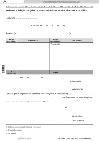Documento descarregado pelo utilizador Adilson (10.8.0.12) em 25-04-2012 14:45:14.
                                                                        © Todos os direitos reservados. A cópia ou distribuição não autorizada é proibida.



                  II SÉRIE — NO 26             «B. O.» DA REPÚBLICA DE CABO VERDE — 19 DE ABRIL DE 2012                                                      549

                  Modelo 4b – Relação das guias de remessa de valores selados e impressos recebidos


                  Tesouraria ……………………………


                                                       Gerência de ….. de …. a …. de …. de ….


                  Receitas (a) ………………………………                                                                                     (b) ………………………….


                     Nº do                                                                 Nº do
                                                   Importância                                                                         Importância
                   documento                                                            documento
                                                                                        Transporte
1 518000 002089




                        A
                                                                                             Total
                   transportar

                  ……………….., em ….. de …………….. de 2……
                                                                                                                                  O Tesoureiro,
                                                                                                                             ……………………..
                                                                                                                                      (Assinatura)

                  Certiﬁco que as importâncias descritas nesta relação que totalizam (c) ……...............……………….
                  …………………………………………................………………….., conferem com os nossos registos.
                  …………………….., …. de…………………de…...


                                                                                                                        O …………………………….,

                                                                                                                     …………………………………...
                                                                                                                                        (Assinatura)
                                                                                                                                       (selo branco)


                  (a) Do Estado ou de outras Entidades (a mencionar)

                  (b) Entidade fornecedora

                  (c) Por extenso


                                    https://kiosk.incv.cv                                              63B10247-5DB1-4059-8D46-7FB92B510D8E
 