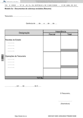 Documento descarregado pelo utilizador Adilson (10.8.0.12) em 25-04-2012 14:45:14.
                                                            © Todos os direitos reservados. A cópia ou distribuição não autorizada é proibida.


                  550   II SÉRIE — NO 26       «B. O.» DA REPÚBLICA DE CABO VERDE — 19 DE ABRL DE 2012

                  Modelo 5a – Documentos de cobrança anulados (Resumo)



                  Tesouraria ……………………………



                                                Gerência de ….. de …. a …. de …. de ….



                                                                                                              Importância
                                    Designação
                                                                                             Parcial                                         Total

                  Receitas do Estado
                    ………..
                    ………..
                    ………..
                    ………..
1 518000 002089




                  Operações de Tesouraria
                    ………..
                    ………..
                    ………..
                    ………..




                                                              TOTAL



                  ……………….., em ….. de …………….. de 2……



                                                                                                                          O Tesoureiro,



                                                                                                                      ……………………
                                                                                                                            (Assinatura)




                             https://kiosk.incv.cv                                         63B10247-5DB1-4059-8D46-7FB92B510D8E
 