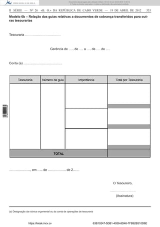 Documento descarregado pelo utilizador Adilson (10.8.0.12) em 25-04-2012 14:45:14.
                                                                        © Todos os direitos reservados. A cópia ou distribuição não autorizada é proibida.



                  II SÉRIE — NO 26            «B. O.» DA REPÚBLICA DE CABO VERDE — 19 DE ABRIL DE 2012                                                       553

                  Modelo 6b – Relação das guias relativas a documentos de cobrança transferidos para out-
                  ras tesourarias



                  Tesouraria ……………………………



                                                      Gerência de ….. de …. a …. de …. de ….



                  Conta (a) ………………………………




                         Tesouraria            Número da guia                       Importância                                       Total por Tesouraria
1 518000 002089




                                                           TOTAL




                  ……………….., em ….. de …………….. de 2……



                                                                                                                                  O Tesoureiro,

                                                                                                                              ……………………
                                                                                                                                      (Assinatura)



                  (a) Designação da rubrica orçamental ou da conta de operações de tesouraria



                                   https://kiosk.incv.cv                                               63B10247-5DB1-4059-8D46-7FB92B510D8E
 