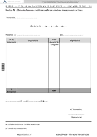 Documento descarregado pelo utilizador Adilson (10.8.0.12) em 25-04-2012 14:45:14.
                                                                        © Todos os direitos reservados. A cópia ou distribuição não autorizada é proibida.



                  II SÉRIE — NO 26            «B. O.» DA REPÚBLICA DE CABO VERDE — 19 DE ABRIL DE 2012                                                       555

                  Modelo 7b – Relação das guias relativas a valores selados e impressos devolvidos


                  Tesouraria ……………………………



                                                      Gerência de ….. de …. a …. de …. de ….



                  Receitas (a) ………………………………                                                                     (b) ………………………….

                      Nº do                                                                Nº do
                                                    Importância                                                                       Importância
                    documento                                                           documento
                                                                                        Transporte
1 518000 002089




                         A
                                                                                             Total
                    transportar



                  ……………….., em ….. de …………….. de 2……



                                                                                                                                      O Tesoureiro,

                                                                                                                                  ……………………
                                                                                                                                        (Assinatura)


                  (a) Do Estado ou de outras Entidades (a mencionar)

                  (b) Entidade a quem se devolveu



                                   https://kiosk.incv.cv                                               63B10247-5DB1-4059-8D46-7FB92B510D8E
 