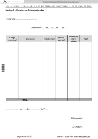 Documento descarregado pelo utilizador Adilson (10.8.0.12) em 25-04-2012 14:45:14.
                                                                © Todos os direitos reservados. A cópia ou distribuição não autorizada é proibida.


                  556   II SÉRIE — NO 26           «B. O.» DA REPÚBLICA DE CABO VERDE — 19 DE ABRL DE 2012

                  Modelo 8 – Receitas do Estado cobradas



                  Tesouraria ……………………………



                                                    Gerência de ….. de …. a …. de …. de ….



                                                                                                                         Impressos e
                      Código                                                                      Receita
                                             Designação           Receita virtual                                          valores                   Total
                    orçamental                                                                    eventual
                                                                                                                           selados
1 518000 002089




                                       TOTAL




                  ……………….., em ….. de …………….. de 2……



                                                                                                                              O Tesoureiro,

                                                                                                                          ……………………
                                                                                                                                (Assinatura)



                                 https://kiosk.incv.cv                                         63B10247-5DB1-4059-8D46-7FB92B510D8E
 
