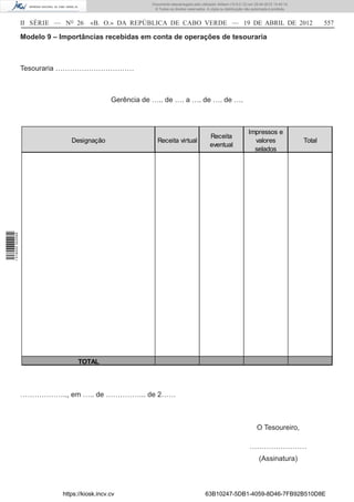 Documento descarregado pelo utilizador Adilson (10.8.0.12) em 25-04-2012 14:45:14.
                                                            © Todos os direitos reservados. A cópia ou distribuição não autorizada é proibida.



                  II SÉRIE — NO 26      «B. O.» DA REPÚBLICA DE CABO VERDE — 19 DE ABRIL DE 2012                                                         557

                  Modelo 9 – Importâncias recebidas em conta de operações de tesouraria



                  Tesouraria ……………………………



                                                Gerência de ….. de …. a …. de …. de ….



                                                                                                                     Impressos e
                                                                                              Receita
                                Designação                    Receita virtual                                          valores                   Total
                                                                                              eventual
                                                                                                                       selados
1 518000 002089




                                   TOTAL




                  ……………….., em ….. de …………….. de 2……



                                                                                                                          O Tesoureiro,

                                                                                                                      ……………………
                                                                                                                            (Assinatura)



                             https://kiosk.incv.cv                                         63B10247-5DB1-4059-8D46-7FB92B510D8E
 