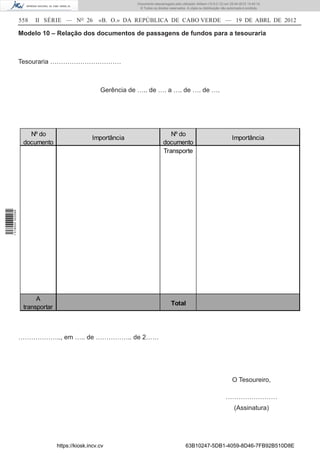 Documento descarregado pelo utilizador Adilson (10.8.0.12) em 25-04-2012 14:45:14.
                                                                © Todos os direitos reservados. A cópia ou distribuição não autorizada é proibida.


                  558   II SÉRIE — NO 26           «B. O.» DA REPÚBLICA DE CABO VERDE — 19 DE ABRL DE 2012

                  Modelo 10 – Relação dos documentos de passagens de fundos para a tesouraria



                  Tesouraria ……………………………



                                                    Gerência de ….. de …. a …. de …. de ….




                     Nº do                                                         Nº do
                                                 Importância                                                                  Importância
                   documento                                                    documento
                                                                                Transporte
1 518000 002089




                        A
                                                                                     Total
                   transportar



                  ……………….., em ….. de …………….. de 2……




                                                                                                                              O Tesoureiro,

                                                                                                                          ……………………
                                                                                                                                (Assinatura)




                                 https://kiosk.incv.cv                                         63B10247-5DB1-4059-8D46-7FB92B510D8E
 