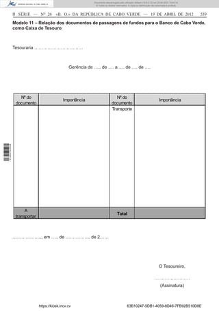 Documento descarregado pelo utilizador Adilson (10.8.0.12) em 25-04-2012 14:45:14.
                                                                © Todos os direitos reservados. A cópia ou distribuição não autorizada é proibida.



                  II SÉRIE — NO 26          «B. O.» DA REPÚBLICA DE CABO VERDE — 19 DE ABRIL DE 2012                                                 559

                  Modelo 11 – Relação dos documentos de passagens de fundos para o Banco de Cabo Verde,
                  como Caixa de Tesouro



                  Tesouraria ……………………………



                                                    Gerência de ….. de …. a …. de …. de ….




                     Nº do                                                         Nº do
                                                Importância                                                                   Importância
                   documento                                                    documento
                                                                                Transporte
1 518000 002089




                        A
                                                                                     Total
                   transportar



                  ……………….., em ….. de …………….. de 2……




                                                                                                                              O Tesoureiro,

                                                                                                                          ……………………
                                                                                                                                (Assinatura)



                                 https://kiosk.incv.cv                                         63B10247-5DB1-4059-8D46-7FB92B510D8E
 