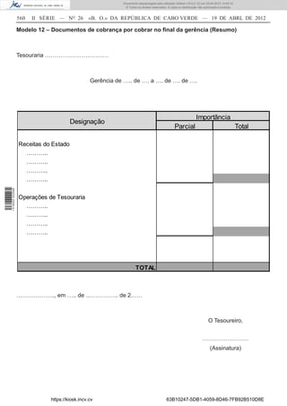 Documento descarregado pelo utilizador Adilson (10.8.0.12) em 25-04-2012 14:45:14.
                                                            © Todos os direitos reservados. A cópia ou distribuição não autorizada é proibida.


                  560   II SÉRIE — NO 26       «B. O.» DA REPÚBLICA DE CABO VERDE — 19 DE ABRL DE 2012

                  Modelo 12 – Documentos de cobrança por cobrar no ﬁnal da gerência (Resumo)



                  Tesouraria ……………………………



                                                Gerência de ….. de …. a …. de …. de ….




                                                                                                                 Importância
                                       Designação
                                                                                                 Parcial                                         Total

                  Receitas do Estado
                    ………..
                    ………..
                    ………..
                    ………..
1 518000 002089




                  Operações de Tesouraria
                    ………..
                    ………..
                    ………..
                    ………..




                                                                    TOTAL



                  ……………….., em ….. de …………….. de 2……



                                                                                                                          O Tesoureiro,


                                                                                                                      ……………………
                                                                                                                            (Assinatura)




                             https://kiosk.incv.cv                                         63B10247-5DB1-4059-8D46-7FB92B510D8E
 
