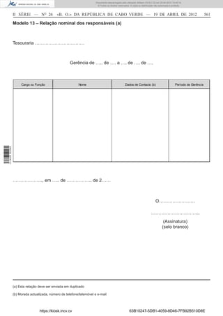 Documento descarregado pelo utilizador Adilson (10.8.0.12) em 25-04-2012 14:45:14.
                                                                         © Todos os direitos reservados. A cópia ou distribuição não autorizada é proibida.



                  II SÉRIE — NO 26            «B. O.» DA REPÚBLICA DE CABO VERDE — 19 DE ABRIL DE 2012                                                                    561

                  Modelo 13 – Relação nominal dos responsáveis (a)



                  Tesouraria ……………………………



                                                       Gerência de ….. de …. a …. de …. de ….



                       Cargo ou Função                      Nome                                    Dados de Contacto (b)                           Período de Gerência
1 518000 002089




                  ……………….., em ….. de …………….. de 2……



                                                                                                                                 O……………………

                                                                                                                             …………………………...
                                                                                                                                         (Assinatura)
                                                                                                                                        (selo branco)




                  (a) Esta relação deve ser enviada em duplicado

                  (b) Morada actualizada, número de telefone/telemóvel e e-mail



                                   https://kiosk.incv.cv                                                63B10247-5DB1-4059-8D46-7FB92B510D8E
 