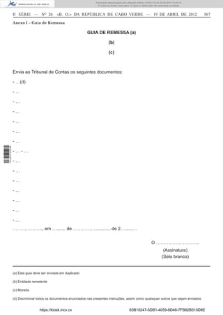 Documento descarregado pelo utilizador Adilson (10.8.0.12) em 25-04-2012 14:45:14.
                                                                       © Todos os direitos reservados. A cópia ou distribuição não autorizada é proibida.



                  II SÉRIE — NO 26            «B. O.» DA REPÚBLICA DE CABO VERDE — 19 DE ABRIL DE 2012                                                      567

                  Anexo I – Guia de Remessa

                                                                 GUIA DE REMESSA (a)

                                                                                  (b)

                                                                                  (c)



                  Envia ao Tribunal de Contas os seguintes documentos:

                  - …(d)

                  -…

                  -…

                  -…

                  -…

                  -…

                  -…
1 518000 002089




                  -…-…

                  -…

                  -…

                  -…

                  -…

                  -…

                  -…

                  -…
                  ……………….., em …....... de ……………............ de 2…......…


                                                                                                                           O ………………………..
                                                                                                                                      (Assinatura)
                                                                                                                                     (Selo branco)


                  (a) Esta guia deve ser enviada em duplicado

                  (b) Entidade remetente

                  (c) Morada

                  (d) Discriminar todos os documentos enunciados nas presentes instruções, assim como quaisquer outros que sejam enviados


                                   https://kiosk.incv.cv                                              63B10247-5DB1-4059-8D46-7FB92B510D8E
 