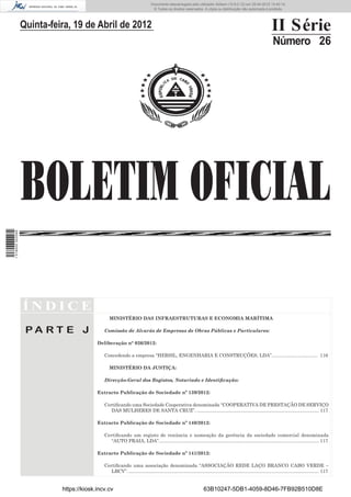 Documento descarregado pelo utilizador Adilson (10.8.0.12) em 25-04-2012 14:45:14.
                                                                              © Todos os direitos reservados. A cópia ou distribuição não autorizada é proibida.




                  Quinta-feira, 19 de Abril de 2012                                                                                                                II Série
                                                                                                                                                                    Número 26




                  BOLETIM OFICIAL
1 518000 002089




                  ÍNDICE
                                                MINISTÉRIO DAS INFRAESTRUTURAS E ECONOMIA MARÍTIMA

                   PA RT E J                 Comissão de Alvarás de Empresas de Obras Públicas e Particulares:

                                          Deliberação n° 026/2012:

                                             Concedendo a empresa “HERSIL, ENGENHARIA E CONSTRUÇÕES, LDA”................................... 116

                                                MINISTÉRIO DA JUSTIÇA:

                                             Direcção-Geral dos Registos, Notariado e Identiﬁcação:

                                          Extracto Publicação de Sociedade nº 139/2012:

                                             Certiﬁcando uma Sociedade Cooperativa denominada “COOPERATIVA DE PRESTAÇÃO DE SERVIÇO
                                                DAS MULHERES DE SANTA CRUZ”. ............................................................................................. 117

                                          Extracto Publicação de Sociedade nº 140/2012:

                                             Certiﬁcando um registo de renúncia e nomeação da gerência da sociedade comercial denominada
                                                “AUTO PRAIA, LDA”. ......................................................................................................................... 117

                                          Extracto Publicação de Sociedade nº 141/2012:

                                             Certiﬁcando uma associação denominada “ASSOCIAÇÃO REDE LAÇO BRANCO CABO VERDE –
                                                LBCV”. ................................................................................................................................................. 117


                            https://kiosk.incv.cv                                                                  63B10247-5DB1-4059-8D46-7FB92B510D8E
 