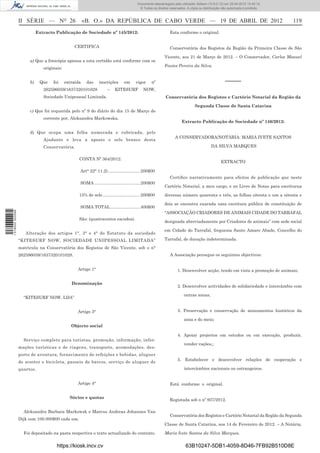Documento descarregado pelo utilizador Adilson (10.8.0.12) em 25-04-2012 14:45:14.
                                                                                         © Todos os direitos reservados. A cópia ou distribuição não autorizada é proibida.



                  II SÉRIE — NO 26                     «B. O.» DA REPÚBLICA DE CABO VERDE — 19 DE ABRIL DE 2012                                                               119
                            Extracto Publicação de Sociedade nº 145/2012:                                    Esta conforme o original.


                                                CERTIFICA                                                    Conservatória dos Registos da Região da Primeira Classe de São

                                                                                                          Vicente, aos 21 de Março de 2012. – O Conservador, Carlos Manuel
                       a) Que a fotocópia apensa a esta certidão está conforme com os
                                                                                                          Fontes Pereira da Silva.
                               originais:


                       b)    Que    foi     extraída    das    inscrições       em     vigor     nº                                                –––––
                               262596059/1637320101028               –    KITESURF          NOW,
                               Sociedade Unipessoal Limitada.                                             Conservatória dos Registos e Cartório Notarial da Região da

                                                                                                                              Segunda Classe de Santa Catarina
                       c) Que foi requerida pelo nº 9 do diário do dia 15 de Março do
                               corrente por, Aleksandra Markowska.
                                                                                                                     Extracto Publicação de Sociedade nº 146/2012:

                       d) Que ocupa uma folha numerada e rubricada, pelo
                                                                                                                 A CONSERVADORA/NOTÁRIA: MARIA IVETE SANTOS
                               Ajudante e leva a aposto o selo branco desta
                               Conservatória.                                                                                            DA SILVA MARQUES


                                                   CONTA Nº 364/2012:
                                                                                                                                                EXTRACTO

                                                   Art° 22° 11.2) ...........................200$00
                                                                                                             Certiﬁco narrativamente para efeitos de publicação que neste
                                                   SOMA ......................................200$00
                                                                                                          Cartório Notarial, a meu cargo, e no Livro de Notas para escriturua

                                                   15% de selo ...............................200$00      diversas número quarenta e três, as folhas oitenta e um a oitenta e

                                                                                                          dois se encontra exarada uma escritura pública de constituição de
                                                   SOMA TOTAL .........................400$00
1 518000 002089




                                                                                                          “ASSOCIAÇÃO CRIADORES DE ANIMAIS CIDADE DO TARRAFAL
                                                   São: (quatrocentos escudos).
                                                                                                          designada abreviadamente por Criadores de animais” com sede social

                                                                                                          em Cidade do Tarrafal, freguesia Santo Amaro Abade, Concelho do
                     Alteração dos artigos 1°, 3° e 4° do Estatuto da sociedade
                  “KITESURF NOW, SOCIEDADE UNIPESSOAL LIMITADA”                                           Tarrafal, de duração indeterminada.

                  matricula na Conservatória dos Registos de São Vicente, sob o n°
                  262596059/1637320101028.                                                                   A Associação persegue os seguintes objectivos:


                                                  Artigo 1°                                                       1. Desenvolver acção, tendo em vista a promoção de animais;

                                               Denominação
                                                                                                                  2. Desenvolver actividades de solidariedade e intercâmbio com

                                                                                                                       outras zonas;
                    “KITESURF NOW. LDA”


                                                  Artigo 3°                                                       3. Preservação e conservação de monumentos históricos da

                                                                                                                       zona e do meio;
                                               Objecto social

                                                                                                                  4. Apoiar projectos em estudos ou em execução, produzir,
                    Serviço completo para turistas, promoção, informação, infor-
                                                                                                                       vender rações,;
                  mações turísticas e de viagens, transporte, acomodações, des-
                  porto de aventura, fornecimento de refeições e bebidas, aluguer
                                                                                                                  5. Estabelecer e desenvolver relações de cooperação e
                  de scooter e bicicleta, passeio de barcos, serviço de aluguer de
                  quartos.                                                                                             intercâmbios nacionais ou estrangeiros.


                                                  Artigo 4°                                                  Está conforme o original.


                                              Sócios e quotas
                                                                                                             Registada sob o nº 937/2012.

                    Aleksandra Barbara Markowsk e Marcus Andreas Johannes Van
                                                                                                             Conservatória dos Registos e Cartório Notarial da Região da Segunda
                  Dijk com 100.000$00 cada um.
                                                                                                          Classe de Santa Catarina, aos 14 de Fevereiro de 2012. – A Notária,

                    Foi depositado na pasta respectiva o texto actualizado do contrato.                   Maria Ivete Santos da Silva Marques.


                                      https://kiosk.incv.cv                                                             63B10247-5DB1-4059-8D46-7FB92B510D8E
 