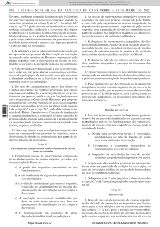 Documento descarregado pelo utilizador Adilson (10.8.0.12) em 26-07-2012 12:24:12.
                                                                    © Todos os direitos reservados. A cópia ou distribuição não autorizada é proibida.


                  870     I SÉRIE — NO 41 «B. O.» DA REPÚBLICA DE CABO VERDE — 19 DE JULHO DE 2012

                  Governo, mediante despacho fundamentado do Membro                    2. As causas do encerramento compulsivo devem ser
                  do Governo responsável pelo ensino superior, ouvidos os            apuradas em processo próprio, instaurado pela Tutela
                  conselhos previstos na alínea b) do n.º 1 do artigo 63.º           e instruído pelo organismo ou serviço competente do
                  e no artigo 76.º, pode intervir na instituição e tomar as          departamento governamental responsável pelo ensino
                  medidas adequadas, incluindo a suspensão dos órgãos                superior, com a garantia do direito ao contraditório por
                  estatutários e a nomeação de uma comissão de persona-              parte da audição dos dirigentes máximos do estabeleci-
                  lidades idóneas para a gestão da instituição, na medida,           mento de ensino e da entidade instituidora.
                  e pelo tempo, estritamente necessários para repor a nor-
                  malidade institucional e reconstituir, logo que possível,            3. O despacho de encerramento compulsivo, devida-
                  o auto-governo da instituição.                                     mente fundamentado, é proferido pela entidade governa-
                                                                                     mental de tutela, que o mandará notiﬁcar aos dirigentes
                    2. As situações a que se refere o número anterior devem          máximos do estabelecimento de ensino e da entidade
                  ser apuradas em processo de ﬁscalização ou avaliação,              instituidora visada e publicar no Boletim Oﬁcial.
                  instaurado pelo membro do Governo responsável pelo
                  ensino superior, com a observância do direito ao con-                4. O despacho referido no número anterior deve in-
                  traditório por parte do dirigente máximo da instituição.           cluir medidas adequadas a proteger os interesses dos
                                                                                     estudantes.
                    3. A intervenção governamental, a que se refere o nú-
                  mero anterior, não pode afectar a autonomia cientíﬁca,                5. O encerramento compulsivo dos estabelecimentos de
                  cultural e pedagógica da instituição, nem pôr em causa             ensino pode ser solicitado às autoridades administrativas
                  a liberdade académica ou a liberdade de ensinar e de               e policiais, com comunicação do despacho correspondente.
                  aprender dentro da instituição.
                                                                                       6. Pode igualmente ser determinado o encerramento
                     4. No caso de incumprimento grave dos objectivos                compulsivo de uma unidade orgânica ou de um ciclo de
                  e metas constantes do contrato-programa, por razões                estudos autorizado, que se encontre numa das situações
                  imputáveis à instituição, e sem prejuízo de outros proce-          previstas no n.º 1, observando-se, para o efeito, e com as
                  dimentos que possam justiﬁcar-se, em função das causas             necessárias adaptações, as disposições constantes dos
                  que o originaram, o Conselho de Ministros, por proposta            números anteriores.
                  do membro do Governo responsável pelo ensino superior
                                                                                                                            Artigo 82.º
                  e ouvidos os conselhos previstos na alínea b) do número
1 563000 002089




                  1 do artigo 63.º e no artigo 76.º, pode determinar a de-                                         Medidas preventivas
                  missão do Reitor, Presidente ou Director da instituição
                  e, concomitantemente, a nomeação de uma comissão de                  1. Em caso de incumprimento do disposto no presente
                  personalidades idóneas para assegurar a gestão corrente            decreto-lei por parte das instituições ou quando ocorram
                  e a organização do processo conducente à eleição do novo           perturbações graves no funcionamento dos estabeleci-
                  titular, no prazo de 60 dias.                                      mentos de ensino e/ou nos respectivos cursos, pode o
                                                                                     ministro da tutela:
                    5. O incumprimento a que se refere o número anterior
                  deve ser comprovado em processo de inquérito, com a                        a) Dirigir uma advertência formal à instituição,
                  observância do direito ao contraditório por parte do di-                        acompanhada ou não da ﬁxação de prazo
                  rigente máximo da instituição.                                                  para a normalização da situação;
                                          Artigo 81.º
                                                                                             b)     Determinar a suspensão temporária                    de
                   Encerramento compulsivo de estabelecimentos de ensino                             funcionamento de ciclos de estudos;
                                   superior privados
                                                                                             c) Suspender as actividades lectivas do estabe-
                    1. Constituem causas de encerramento compulsivo
                                                                                                  lecimento por período não superior a três meses.
                  de estabelecimentos de ensino superior privados, por
                  determinação do Governo:                                             2. A aplicação das medidas previstas no número an-
                        a) A perda dos requisitos necessários ao seu                 terior deve ser precedida de audição da instituição, no
                            funcionamento;                                           caso de instituição pública, ou da entidade instituidora,
                                                                                     no caso de instituição privada.
                        b) A não veriﬁcação de algum dos pressupostos da
                             sua acreditação;                                          3. O disposto no n.º 1 não prejudica a observância dos
                                                                                     artigos 80.º e 81.º nem a imposição das sanções previstas
                        c) A avaliação institucional gravemente negativa,            na lei.
                             traduzida no incumprimento da maioria dos
                             pressupostos da acreditação da instituição e                                                   Artigo 83.º
                             dos cursos;                                                                                 Reconversão
                        d) A avaliação institucional insatisfatória por
                            duas ou mais vezes consecutivas, face aos                  1. Quando um estabelecimento de ensino superior
                            pressupostos de acreditação da instituição e             tenha deixado de preencher os requisitos que funda-
                            dos cursos;                                              mentaram a sua criação e que se encontram previstos
                                                                                     nos artigos 37.º a 42.º, pode o mesmo ser reconvertido,
                        e) O funcionamento em condições de grave                     mediante despacho do membro de Governo responsável
                            degradação institucional ou pedagógica.                  pelo ensino superior, em estabelecimento de ensino

                                  https://kiosk.incv.cv                                           CE6AA9E6-E267-47C9-A3A9-C005818D476D
 