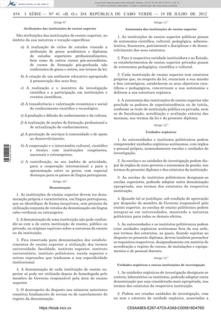 Documento descarregado pelo utilizador Adilson (10.8.0.12) em 26-07-2012 12:24:12.
                                                                        © Todos os direitos reservados. A cópia ou distribuição não autorizada é proibida.


                  854     I SÉRIE — NO 41 «B. O.» DA REPÚBLICA DE CABO VERDE — 19 DE JULHO DE 2012
                                            Artigo 9.º                                                                          Artigo 11.º

                         Atribuições das instituições de ensino superior                            Autonomia das instituições de ensino superior

                   São atribuições das instituições de ensino superior, no                 1. As instituições de ensino superior públicas gozam
                  âmbito da sua natureza e vocação especíﬁcas:                           de autonomia cientíﬁca, cultural, pedagógica, adminis-
                        a) A realização de ciclos de estudos visando a                   trativa, ﬁnanceira, patrimonial e disciplinar e de desen-
                            atribuição de graus académicos e diplomas                    volvimento dos seus estatutos.
                            de estudos superiores proﬁssionalizantes,
                                                                                           2. Face à respectiva entidade instituidora e ao Estado,
                            bem como de outros cursos pós-secundários,
                                                                                         os estabelecimentos de ensino superior privados gozam
                            de cursos de formação pós-graduada não
                                                                                         de autonomia pedagógica, cientíﬁca e cultural.
                            conferentes de graus e outros, nos termos da lei;
                        b) A criação de um ambiente educativo apropriado                   3. Cada instituição de ensino superior tem estatutos
                              à prossecução dos seus ﬁns;                                próprios que, no respeito da lei, enunciam a sua missão
                                                                                         e ﬁns estratégicos, estabelecem os seus objectivos cien-
                        c) A realização e o incentivo da investigação                    tíﬁcos e pedagógicos, concretizam a sua autonomia e
                            cientíﬁca e a participação em instituições e                 deﬁnem a sua estrutura orgânica.
                            eventos cientíﬁcos;
                                                                                           4. A autonomia das instituições de ensino superior não
                        d) A transferência e valorização económica e social              preclude os poderes de superintendência ou de tutela,
                              do conhecimento cientíﬁco e tecnológico;                   conforme se trate de instituição pública ou privada, nem
                                                                                         os de ﬁscalização, acreditação e avaliação externa das
                        e) A produção e difusão do conhecimento e da cultura.
                                                                                         mesmas, nos termos da lei e do presente diploma.
                        f) A realização de acções de formação proﬁssional e
                                                                                                                                Artigo 12.º
                              de actualização de conhecimentos;
                                                                                                                        Unidades orgânicas
                        g) A prestação de serviços à comunidade e de apoio
                              ao desenvolvimento;                                          1. As universidades e institutos politécnicos podem
                        h) A cooperação e o intercâmbio cultural, cientíﬁco              compreender unidades orgânicas autónomas, com órgãos
1 563000 002089




                              e técnico com instituições congéneres,                     e pessoal próprio, nomeadamente escolas e unidades de
                              nacionais e estrangeiras;                                  investigação.

                        i) A contribuição, no seu âmbito de actividade,                    2. As escolas e as unidades de investigação podem dis-
                             para a cooperação internacional e para a                    por de órgãos de auto-governo e autonomia de gestão, nos
                             aproximação entre os povos, com especial                    termos do presente diploma e dos estatutos da instituição.
                             destaque para os países de língua portuguesa.
                                                                                           3. As escolas de institutos politécnicos designam-se
                                           Artigo 10.º                                   escolas superiores, podendo adoptar outra denominação
                                         Denominação                                     apropriada, nos termos dos estatutos da respectiva
                                                                                         instituição.
                    1. As instituições de ensino superior devem ter deno-
                  minação própria e característica, em língua portuguesa,                  4. Quando tal se justiﬁque, sob condição de aprovação
                  que as identiﬁque de forma inequívoca, sem prejuízo da                 por despacho do membro de Governo responsável pelo
                  utilização conjunta de versões da denominação em língua                ensino superior, as escolas de ensino politécnico podem
                  cabo-verdiana ou estrangeira.                                          integrar-se em universidades, mantendo a natureza
                                                                                         politécnica para todos os demais efeitos.
                    2. A denominação de uma instituição não pode confun-
                  dir-se com a de outra instituição de ensino, público ou                  5. As universidades e os institutos politécnicos podem
                  privado, ou originar equívoco sobre a natureza do ensino               criar unidades orgânicas autónomas fora da sua sede,
                  ou da instituição.                                                     nos termos dos estatutos, as quais, ﬁcando sujeitas ao
                                                                                         disposto no presente diploma, devem também preencher
                    3. Fica reservada para denominações dos estabele-
                                                                                         os requisitos respectivos, designadamente em matéria de
                  cimentos de ensino superior a utilização dos termos
                                                                                         acreditação e registo de cursos, de instalações e equipa-
                  universidade, faculdade, instituto superior, instituto
                                                                                         mentos e de pessoal docente.
                  universitário, instituto politécnico, escola superior e
                  outras expressões que traduzam a sua especiﬁcidade                                                            Artigo 13.º
                  institucional.
                                                                                            Unidades orgânicas e outras instituições de investigação
                    4. A denominação de cada instituição de ensino su-
                  perior só pode ser utilizada depois de homologada pelo                   1. As unidades orgânicas de investigação designam-se
                  membro de Governo responsável pela área do ensino                      centros, laboratórios ou institutos, podendo adoptar outra
                  superior.                                                              denominação que seja considerada mais apropriada, nos
                                                                                         termos dos estatutos da respectiva instituição.
                    5. O desrespeito do disposto nos números anteriores
                  constitui fundamento de recusa ou de cancelamento do                     2. Podem ser criadas unidades de investigação, com
                  registo da denominação.                                                ou sem o estatuto de unidade orgânica, associadas a

                                   https://kiosk.incv.cv                                              CE6AA9E6-E267-47C9-A3A9-C005818D476D
 