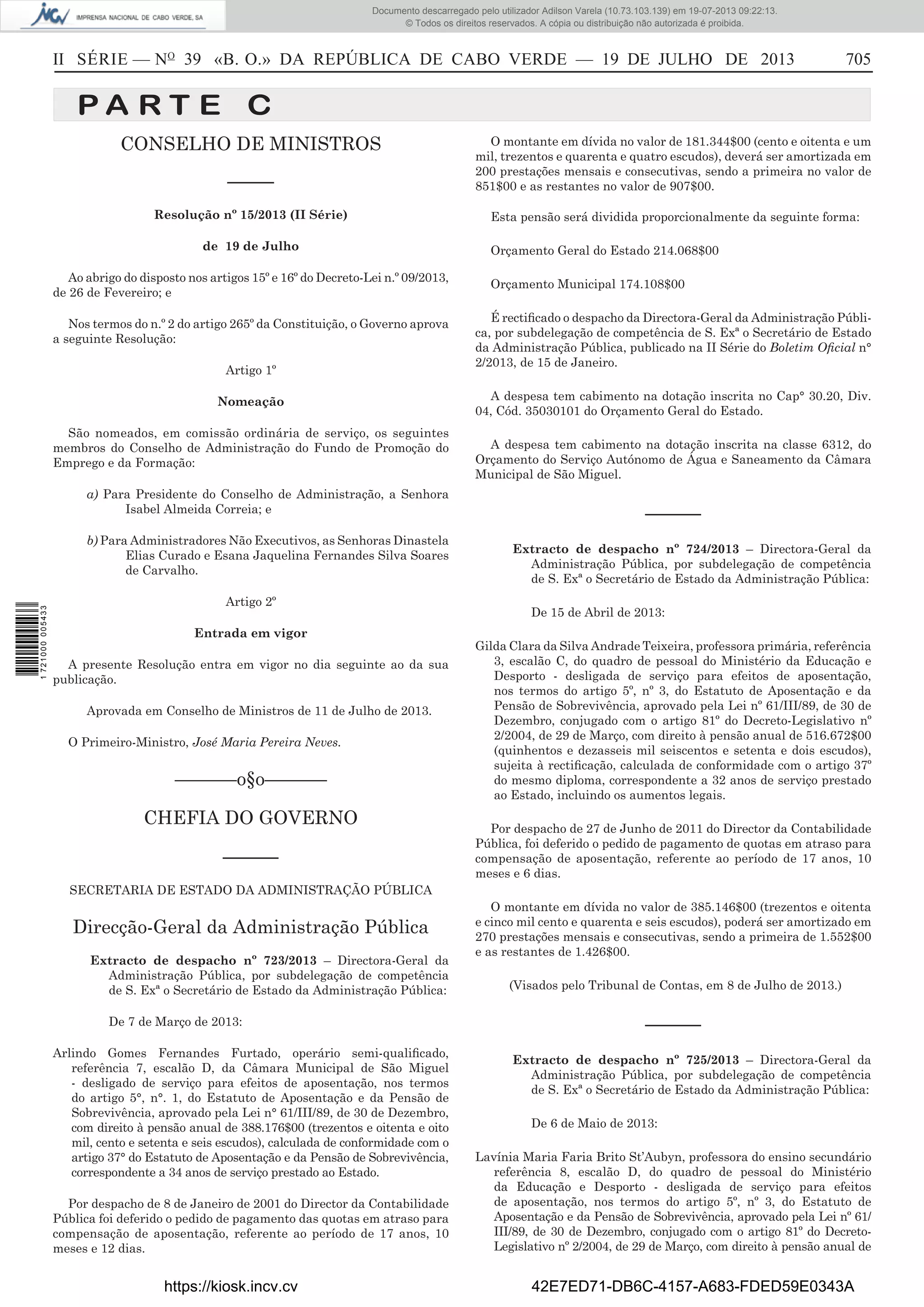 Documento descarregado pelo utilizador Adilson Varela (10.73.103.139) em 19-07-2013 09:22:13.
© Todos os direitos reservados. A cópia ou distribuição não autorizada é proibida.

II SÉRIE — NO 39 «B. O.» DA REPÚBLICA DE CABO VERDE — 19 DE JULHO DE 2013

705

PA RT E C
CONSELHO DE MINISTROS
–––––

O montante em dívida no valor de 181.344$00 (cento e oitenta e um
mil, trezentos e quarenta e quatro escudos), deverá ser amortizada em
200 prestações mensais e consecutivas, sendo a primeira no valor de
851$00 e as restantes no valor de 907$00.

Resolução nº 15/2013 (II Série)

Esta pensão será dividida proporcionalmente da seguinte forma:

de 19 de Julho
Ao abrigo do disposto nos artigos 15º e 16º do Decreto-Lei n.º 09/2013,
de 26 de Fevereiro; e
Nos termos do n.º 2 do artigo 265º da Constituição, o Governo aprova
a seguinte Resolução:
Artigo 1º
Nomeação
São nomeados, em comissão ordinária de serviço, os seguintes
membros do Conselho de Administração do Fundo de Promoção do
Emprego e da Formação:
a) Para Presidente do Conselho de Administração, a Senhora
Isabel Almeida Correia; e

1 721000 005433

b) Para Administradores Não Executivos, as Senhoras Dinastela
Elias Curado e Esana Jaquelina Fernandes Silva Soares
de Carvalho.
Artigo 2º

Orçamento Geral do Estado 214.068$00
Orçamento Municipal 174.108$00
É rectiﬁcado o despacho da Directora-Geral da Administração Pública, por subdelegação de competência de S. Exª o Secretário de Estado
da Administração Pública, publicado na II Série do Boletim Oﬁcial n°
2/2013, de 15 de Janeiro.
A despesa tem cabimento na dotação inscrita no Cap° 30.20, Div.
04, Cód. 35030101 do Orçamento Geral do Estado.
A despesa tem cabimento na dotação inscrita na classe 6312, do
Orçamento do Serviço Autónomo de Água e Saneamento da Câmara
Municipal de São Miguel.

––––––
Extracto de despacho nº 724/2013 – Directora-Geral da
Administração Pública, por subdelegação de competência
de S. Exª o Secretário de Estado da Administração Pública:
De 15 de Abril de 2013:

Entrada em vigor
A presente Resolução entra em vigor no dia seguinte ao da sua
publicação.
Aprovada em Conselho de Ministros de 11 de Julho de 2013.
O Primeiro-Ministro, José Maria Pereira Neves.

––––––o§o––––––
CHEFIA DO GOVERNO
––––––

Gilda Clara da Silva Andrade Teixeira, professora primária, referência
3, escalão C, do quadro de pessoal do Ministério da Educação e
Desporto - desligada de serviço para efeitos de aposentação,
nos termos do artigo 5º, nº 3, do Estatuto de Aposentação e da
Pensão de Sobrevivência, aprovado pela Lei nº 61/III/89, de 30 de
Dezembro, conjugado com o artigo 81º do Decreto-Legislativo nº
2/2004, de 29 de Março, com direito à pensão anual de 516.672$00
(quinhentos e dezasseis mil seiscentos e setenta e dois escudos),
sujeita à rectiﬁcação, calculada de conformidade com o artigo 37º
do mesmo diploma, correspondente a 32 anos de serviço prestado
ao Estado, incluindo os aumentos legais.
Por despacho de 27 de Junho de 2011 do Director da Contabilidade
Pública, foi deferido o pedido de pagamento de quotas em atraso para
compensação de aposentação, referente ao período de 17 anos, 10
meses e 6 dias.

SECRETARIA DE ESTADO DA ADMINISTRAÇÃO PÚBLICA

Direcção-Geral da Administração Pública
Extracto de despacho nº 723/2013 – Directora-Geral da
Administração Pública, por subdelegação de competência
de S. Exª o Secretário de Estado da Administração Pública:
De 7 de Março de 2013:
Arlindo Gomes Fernandes Furtado, operário semi-qualiﬁcado,
referência 7, escalão D, da Câmara Municipal de São Miguel
- desligado de serviço para efeitos de aposentação, nos termos
do artigo 5°, n°. 1, do Estatuto de Aposentação e da Pensão de
Sobrevivência, aprovado pela Lei n° 61/III/89, de 30 de Dezembro,
com direito à pensão anual de 388.176$00 (trezentos e oitenta e oito
mil, cento e setenta e seis escudos), calculada de conformidade com o
artigo 37° do Estatuto de Aposentação e da Pensão de Sobrevivência,
correspondente a 34 anos de serviço prestado ao Estado.
Por despacho de 8 de Janeiro de 2001 do Director da Contabilidade
Pública foi deferido o pedido de pagamento das quotas em atraso para
compensação de aposentação, referente ao período de 17 anos, 10
meses e 12 dias.

https://kiosk.incv.cv

O montante em dívida no valor de 385.146$00 (trezentos e oitenta
e cinco mil cento e quarenta e seis escudos), poderá ser amortizado em
270 prestações mensais e consecutivas, sendo a primeira de 1.552$00
e as restantes de 1.426$00.
(Visados pelo Tribunal de Contas, em 8 de Julho de 2013.)

––––––
Extracto de despacho nº 725/2013 – Directora-Geral da
Administração Pública, por subdelegação de competência
de S. Exª o Secretário de Estado da Administração Pública:
De 6 de Maio de 2013:
Lavínia Maria Faria Brito St’Aubyn, professora do ensino secundário
referência 8, escalão D, do quadro de pessoal do Ministério
da Educação e Desporto - desligada de serviço para efeitos
de aposentação, nos termos do artigo 5º, nº 3, do Estatuto de
Aposentação e da Pensão de Sobrevivência, aprovado pela Lei nº 61/
III/89, de 30 de Dezembro, conjugado com o artigo 81º do DecretoLegislativo nº 2/2004, de 29 de Março, com direito à pensão anual de

42E7ED71-DB6C-4157-A683-FDED59E0343A

 