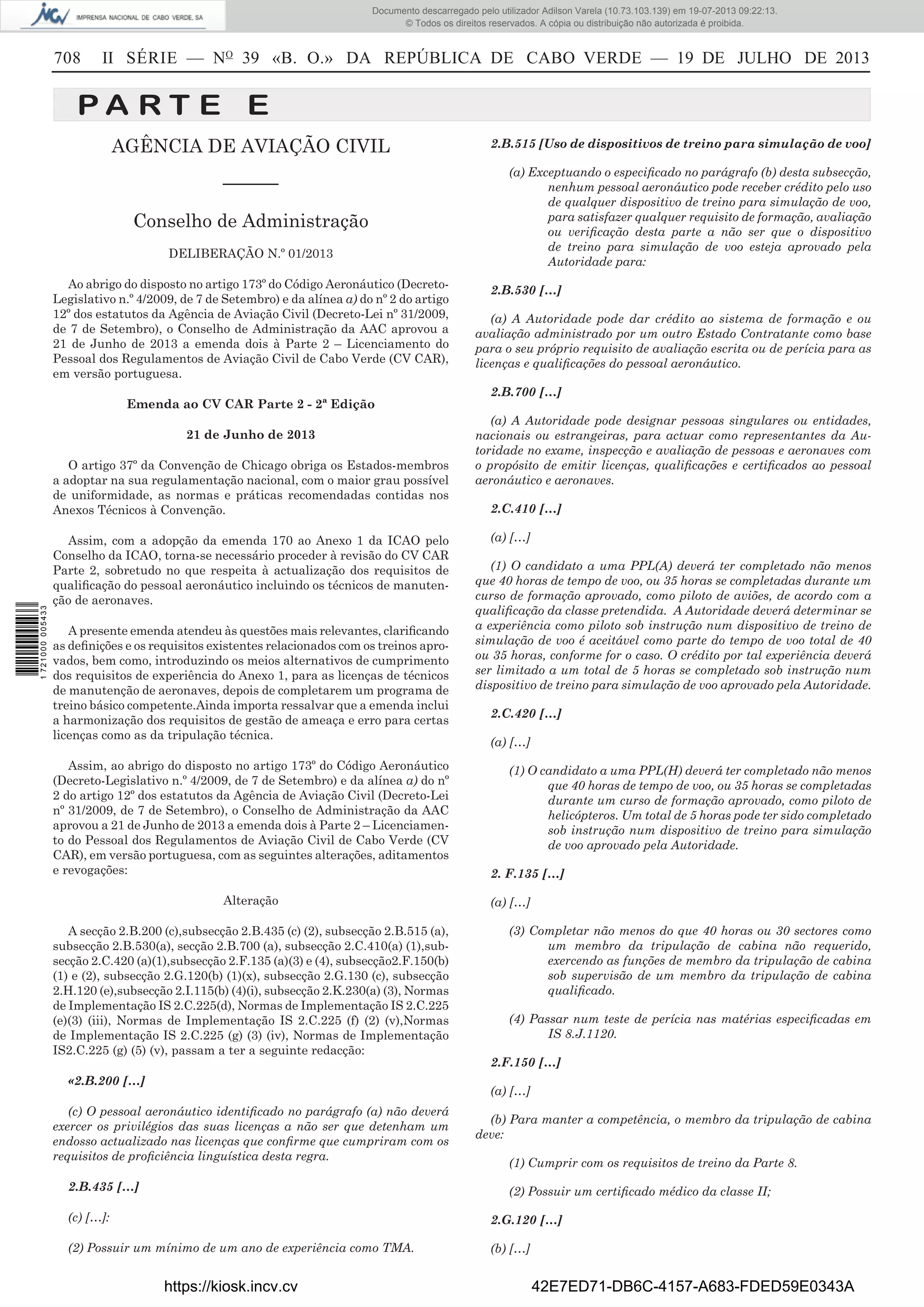 Documento descarregado pelo utilizador Adilson Varela (10.73.103.139) em 19-07-2013 09:22:13.
© Todos os direitos reservados. A cópia ou distribuição não autorizada é proibida.

708

II SÉRIE — NO 39 «B. O.» DA REPÚBLICA DE CABO VERDE — 19 DE JULHO DE 2013

PA RT E E
AGÊNCIA DE AVIAÇÃO CIVIL
––––––
Conselho de Administração
DELIBERAÇÃO N.º 01/2013
Ao abrigo do disposto no artigo 173º do Código Aeronáutico (DecretoLegislativo n.º 4/2009, de 7 de Setembro) e da alínea a) do nº 2 do artigo
12º dos estatutos da Agência de Aviação Civil (Decreto-Lei nº 31/2009,
de 7 de Setembro), o Conselho de Administração da AAC aprovou a
21 de Junho de 2013 a emenda dois à Parte 2 – Licenciamento do
Pessoal dos Regulamentos de Aviação Civil de Cabo Verde (CV CAR),
em versão portuguesa.

2.B.515 [Uso de dispositivos de treino para simulação de voo]
(a) Exceptuando o especiﬁcado no parágrafo (b) desta subsecção,
nenhum pessoal aeronáutico pode receber crédito pelo uso
de qualquer dispositivo de treino para simulação de voo,
para satisfazer qualquer requisito de formação, avaliação
ou veriﬁcação desta parte a não ser que o dispositivo
de treino para simulação de voo esteja aprovado pela
Autoridade para:
2.B.530 […]
(a) A Autoridade pode dar crédito ao sistema de formação e ou
avaliação administrado por um outro Estado Contratante como base
para o seu próprio requisito de avaliação escrita ou de perícia para as
licenças e qualiﬁcações do pessoal aeronáutico.
2.B.700 […]

Emenda ao CV CAR Parte 2 - 2ª Edição
21 de Junho de 2013

1 721000 005433

O artigo 37º da Convenção de Chicago obriga os Estados-membros
a adoptar na sua regulamentação nacional, com o maior grau possível
de uniformidade, as normas e práticas recomendadas contidas nos
Anexos Técnicos à Convenção.
Assim, com a adopção da emenda 170 ao Anexo 1 da ICAO pelo
Conselho da ICAO, torna-se necessário proceder à revisão do CV CAR
Parte 2, sobretudo no que respeita à actualização dos requisitos de
qualiﬁcação do pessoal aeronáutico incluindo os técnicos de manutenção de aeronaves.
A presente emenda atendeu às questões mais relevantes, clariﬁcando
as deﬁnições e os requisitos existentes relacionados com os treinos aprovados, bem como, introduzindo os meios alternativos de cumprimento
dos requisitos de experiência do Anexo 1, para as licenças de técnicos
de manutenção de aeronaves, depois de completarem um programa de
treino básico competente.Ainda importa ressalvar que a emenda inclui
a harmonização dos requisitos de gestão de ameaça e erro para certas
licenças como as da tripulação técnica.
Assim, ao abrigo do disposto no artigo 173º do Código Aeronáutico
(Decreto-Legislativo n.º 4/2009, de 7 de Setembro) e da alínea a) do nº
2 do artigo 12º dos estatutos da Agência de Aviação Civil (Decreto-Lei
nº 31/2009, de 7 de Setembro), o Conselho de Administração da AAC
aprovou a 21 de Junho de 2013 a emenda dois à Parte 2 – Licenciamento do Pessoal dos Regulamentos de Aviação Civil de Cabo Verde (CV
CAR), em versão portuguesa, com as seguintes alterações, aditamentos
e revogações:
Alteração
A secção 2.B.200 (c),subsecção 2.B.435 (c) (2), subsecção 2.B.515 (a),
subsecção 2.B.530(a), secção 2.B.700 (a), subsecção 2.C.410(a) (1),subsecção 2.C.420 (a)(1),subsecção 2.F.135 (a)(3) e (4), subsecção2.F.150(b)
(1) e (2), subsecção 2.G.120(b) (1)(x), subsecção 2.G.130 (c), subsecção
2.H.120 (e),subsecção 2.I.115(b) (4)(i), subsecção 2.K.230(a) (3), Normas
de Implementação IS 2.C.225(d), Normas de Implementação IS 2.C.225
(e)(3) (iii), Normas de Implementação IS 2.C.225 (f) (2) (v),Normas
de Implementação IS 2.C.225 (g) (3) (iv), Normas de Implementação
IS2.C.225 (g) (5) (v), passam a ter a seguinte redacção:

(a) A Autoridade pode designar pessoas singulares ou entidades,
nacionais ou estrangeiras, para actuar como representantes da Autoridade no exame, inspecção e avaliação de pessoas e aeronaves com
o propósito de emitir licenças, qualiﬁcações e certiﬁcados ao pessoal
aeronáutico e aeronaves.
2.C.410 […]
(a) […]
(1) O candidato a uma PPL(A) deverá ter completado não menos
que 40 horas de tempo de voo, ou 35 horas se completadas durante um
curso de formação aprovado, como piloto de aviões, de acordo com a
qualiﬁcação da classe pretendida. A Autoridade deverá determinar se
a experiência como piloto sob instrução num dispositivo de treino de
simulação de voo é aceitável como parte do tempo de voo total de 40
ou 35 horas, conforme for o caso. O crédito por tal experiência deverá
ser limitado a um total de 5 horas se completado sob instrução num
dispositivo de treino para simulação de voo aprovado pela Autoridade.
2.C.420 […]
(a) […]
(1) O candidato a uma PPL(H) deverá ter completado não menos
que 40 horas de tempo de voo, ou 35 horas se completadas
durante um curso de formação aprovado, como piloto de
helicópteros. Um total de 5 horas pode ter sido completado
sob instrução num dispositivo de treino para simulação
de voo aprovado pela Autoridade.
2. F.135 […]
(a) […]
(3) Completar não menos do que 40 horas ou 30 sectores como
um membro da tripulação de cabina não requerido,
exercendo as funções de membro da tripulação de cabina
sob supervisão de um membro da tripulação de cabina
qualiﬁcado.
(4) Passar num teste de perícia nas matérias especiﬁcadas em
IS 8.J.1120.
2.F.150 […]

«2.B.200 […]

(a) […]

(c) O pessoal aeronáutico identiﬁcado no parágrafo (a) não deverá
exercer os privilégios das suas licenças a não ser que detenham um
endosso actualizado nas licenças que conﬁrme que cumpriram com os
requisitos de proﬁciência linguística desta regra.
2.B.435 […]

(b) Para manter a competência, o membro da tripulação de cabina
deve:
(1) Cumprir com os requisitos de treino da Parte 8.
(2) Possuir um certiﬁcado médico da classe II;

(c) […]:

2.G.120 […]

(2) Possuir um mínimo de um ano de experiência como TMA.

(b) […]

https://kiosk.incv.cv

42E7ED71-DB6C-4157-A683-FDED59E0343A

 