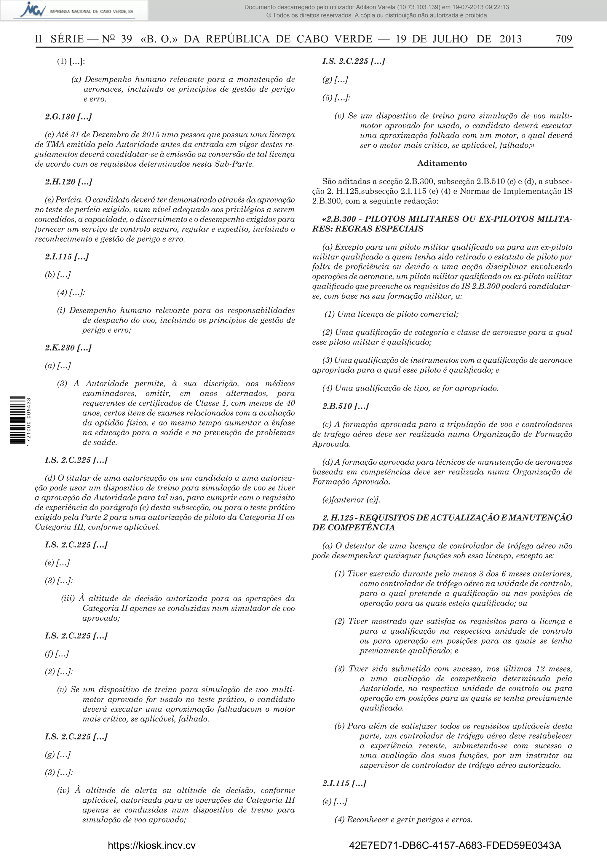 Documento descarregado pelo utilizador Adilson Varela (10.73.103.139) em 19-07-2013 09:22:13.
© Todos os direitos reservados. A cópia ou distribuição não autorizada é proibida.

II SÉRIE — NO 39 «B. O.» DA REPÚBLICA DE CABO VERDE — 19 DE JULHO DE 2013
(1) […]:

I.S. 2.C.225 […]

(x) Desempenho humano relevante para a manutenção de
aeronaves, incluindo os princípios de gestão de perigo
e erro.
2.G.130 […]
(c) Até 31 de Dezembro de 2015 uma pessoa que possua uma licença
de TMA emitida pela Autoridade antes da entrada em vigor destes regulamentos deverá candidatar-se à emissão ou conversão de tal licença
de acordo com os requisitos determinados nesta Sub-Parte.
2.H.120 […]
(e) Perícia. O candidato deverá ter demonstrado através da aprovação
no teste de perícia exigido, num nível adequado aos privilégios a serem
concedidos, a capacidade, o discernimento e o desempenho exigidos para
fornecer um serviço de controlo seguro, regular e expedito, incluindo o
reconhecimento e gestão de perigo e erro.

(g) […]
(5) […]:
(v) Se um dispositivo de treino para simulação de voo multimotor aprovado for usado, o candidato deverá executar
uma aproximação falhada com um motor, o qual deverá
ser o motor mais crítico, se aplicável, falhado;»
Aditamento
São aditadas a secção 2.B.300, subsecção 2.B.510 (c) e (d), a subsecção 2. H.125,subsecção 2.I.115 (e) (4) e Normas de Implementação IS
2.B.300, com a seguinte redacção:
«2.B.300 - PILOTOS MILITARES OU EX-PILOTOS MILITARES: REGRAS ESPECIAIS
(a) Excepto para um piloto militar qualiﬁcado ou para um ex-piloto
militar qualiﬁcado a quem tenha sido retirado o estatuto de piloto por
falta de proﬁciência ou devido a uma acção disciplinar envolvendo
operações de aeronave, um piloto militar qualiﬁcado ou ex-piloto militar
qualiﬁcado que preenche os requisitos do IS 2.B.300 poderá candidatarse, com base na sua formação militar, a:

2.I.115 […]
(b) […]
(4) […]:
(i) Desempenho humano relevante para as responsabilidades
de despacho do voo, incluindo os princípios de gestão de
perigo e erro;
2.K.230 […]

(1) Uma licença de piloto comercial;
(2) Uma qualiﬁcação de categoria e classe de aeronave para a qual
esse piloto militar é qualiﬁcado;
(3) Uma qualiﬁcação de instrumentos com a qualiﬁcação de aeronave
apropriada para a qual esse piloto é qualiﬁcado; e

(a) […]

1 721000 005433

709

(3) A Autoridade permite, à sua discrição, aos médicos
examinadores, omitir, em anos alternados, para
requerentes de certiﬁcados de Classe 1, com menos de 40
anos, certos itens de exames relacionados com a avaliação
da aptidão física, e ao mesmo tempo aumentar a ênfase
na educação para a saúde e na prevenção de problemas
de saúde.
I.S. 2.C.225 […]
(d) O titular de uma autorização ou um candidato a uma autorização pode usar um dispositivo de treino para simulação de voo se tiver
a aprovação da Autoridade para tal uso, para cumprir com o requisito
de experiência do parágrafo (e) desta subsecção, ou para o teste prático
exigido pela Parte 2 para uma autorização de piloto da Categoria II ou
Categoria III, conforme aplicável.
I.S. 2.C.225 […]

(4) Uma qualiﬁcação de tipo, se for apropriado.
2.B.510 […]
(c) A formação aprovada para a tripulação de voo e controladores
de trafego aéreo deve ser realizada numa Organização de Formação
Aprovada.
(d) A formação aprovada para técnicos de manutenção de aeronaves
baseada em competências deve ser realizada numa Organização de
Formação Aprovada.
(e)[anterior (c)].
2. H.125 - REQUISITOS DE ACTUALIZAÇÃO E MANUTENÇÃO
DE COMPETÊNCIA
(a) O detentor de uma licença de controlador de tráfego aéreo não
pode desempenhar quaisquer funções sob essa licença, excepto se:

(e) […]
(3) […]:
(iii) À altitude de decisão autorizada para as operações da
Categoria II apenas se conduzidas num simulador de voo
aprovado;
I.S. 2.C.225 […]
(f) […]
(2) […]:
(v) Se um dispositivo de treino para simulação de voo multimotor aprovado for usado no teste prático, o candidato
deverá executar uma aproximação falhadacom o motor
mais crítico, se aplicável, falhado.
I.S. 2.C.225 […]
(g) […]
(3) […]:
(iv) À altitude de alerta ou altitude de decisão, conforme
aplicável, autorizada para as operações da Categoria III
apenas se conduzidas num dispositivo de treino para
simulação de voo aprovado;

https://kiosk.incv.cv

(1) Tiver exercido durante pelo menos 3 dos 6 meses anteriores,
como controlador de tráfego aéreo na unidade de controlo,
para a qual pretende a qualiﬁcação ou nas posições de
operação para as quais esteja qualiﬁcado; ou
(2) Tiver mostrado que satisfaz os requisitos para a licença e
para a qualiﬁcação na respectiva unidade de controlo
ou para operação em posições para as quais se tenha
previamente qualiﬁcado; e
(3) Tiver sido submetido com sucesso, nos últimos 12 meses,
a uma avaliação de competência determinada pela
Autoridade, na respectiva unidade de controlo ou para
operação em posições para as quais se tenha previamente
qualiﬁcado.
(b) Para além de satisfazer todos os requisitos aplicáveis desta
parte, um controlador de tráfego aéreo deve restabelecer
a experiência recente, submetendo-se com sucesso a
uma avaliação das suas funções, por um instrutor ou
supervisor de controlador de tráfego aéreo autorizado.
2.I.115 […]
(e) […]
(4) Reconhecer e gerir perigos e erros.

42E7ED71-DB6C-4157-A683-FDED59E0343A

 