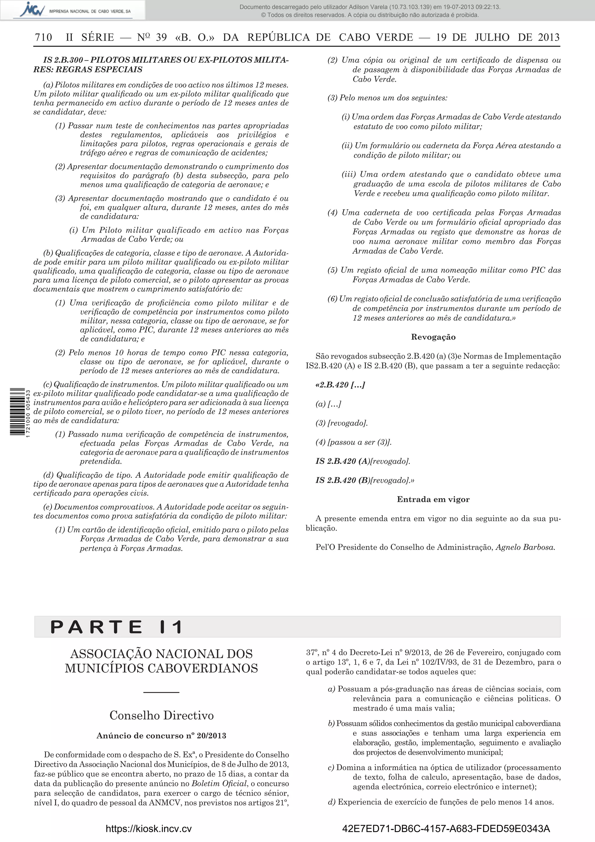 Documento descarregado pelo utilizador Adilson Varela (10.73.103.139) em 19-07-2013 09:22:13.
© Todos os direitos reservados. A cópia ou distribuição não autorizada é proibida.

710

II SÉRIE — NO 39 «B. O.» DA REPÚBLICA DE CABO VERDE — 19 DE JULHO DE 2013

IS 2.B.300 – PILOTOS MILITARES OU EX-PILOTOS MILITARES: REGRAS ESPECIAIS
(a) Pilotos militares em condições de voo activo nos últimos 12 meses.
Um piloto militar qualiﬁcado ou um ex-piloto militar qualiﬁcado que
tenha permanecido em activo durante o período de 12 meses antes de
se candidatar, deve:

(2) Uma cópia ou original de um certiﬁcado de dispensa ou
de passagem à disponibilidade das Forças Armadas de
Cabo Verde.
(3) Pelo menos um dos seguintes:
(i) Uma ordem das Forças Armadas de Cabo Verde atestando
estatuto de voo como piloto militar;

(1) Passar num teste de conhecimentos nas partes apropriadas
destes regulamentos, aplicáveis aos privilégios e
limitações para pilotos, regras operacionais e gerais de
tráfego aéreo e regras de comunicação de acidentes;

(ii) Um formulário ou caderneta da Força Aérea atestando a
condição de piloto militar; ou

(2) Apresentar documentação demonstrando o cumprimento dos
requisitos do parágrafo (b) desta subsecção, para pelo
menos uma qualiﬁcação de categoria de aeronave; e
(3) Apresentar documentação mostrando que o candidato é ou
foi, em qualquer altura, durante 12 meses, antes do mês
de candidatura:
(i) Um Piloto militar qualificado em activo nas Forças
Armadas de Cabo Verde; ou
(b) Qualiﬁcações de categoria, classe e tipo de aeronave. A Autoridade pode emitir para um piloto militar qualiﬁcado ou ex-piloto militar
qualiﬁcado, uma qualiﬁcação de categoria, classe ou tipo de aeronave
para uma licença de piloto comercial, se o piloto apresentar as provas
documentais que mostrem o cumprimento satisfatório de:
(1) Uma veriﬁcação de proﬁciência como piloto militar e de
veriﬁcação de competência por instrumentos como piloto
militar, nessa categoria, classe ou tipo de aeronave, se for
aplicável, como PIC, durante 12 meses anteriores ao mês
de candidatura; e

1 721000 005433

(2) Pelo menos 10 horas de tempo como PIC nessa categoria,
classe ou tipo de aeronave, se for aplicável, durante o
período de 12 meses anteriores ao mês de candidatura.
(c) Qualiﬁcação de instrumentos. Um piloto militar qualiﬁcado ou um
ex-piloto militar qualiﬁcado pode candidatar-se a uma qualiﬁcação de
instrumentos para avião e helicóptero para ser adicionada à sua licença
de piloto comercial, se o piloto tiver, no período de 12 meses anteriores
ao mês de candidatura:
(1) Passado numa veriﬁcação de competência de instrumentos,
efectuada pelas Forças Armadas de Cabo Verde, na
categoria de aeronave para a qualiﬁcação de instrumentos
pretendida.
(d) Qualiﬁcação de tipo. A Autoridade pode emitir qualiﬁcação de
tipo de aeronave apenas para tipos de aeronaves que a Autoridade tenha
certiﬁcado para operações civis.
(e) Documentos comprovativos. A Autoridade pode aceitar os seguintes documentos como prova satisfatória da condição de piloto militar:
(1) Um cartão de identiﬁcação oﬁcial, emitido para o piloto pelas
Forças Armadas de Cabo Verde, para demonstrar a sua
pertença à Forças Armadas.

(iii) Uma ordem atestando que o candidato obteve uma
graduação de uma escola de pilotos militares de Cabo
Verde e recebeu uma qualiﬁcação como piloto militar.
(4) Uma caderneta de voo certiﬁcada pelas Forças Armadas
de Cabo Verde ou um formulário oﬁcial apropriado das
Forças Armadas ou registo que demonstre as horas de
voo numa aeronave militar como membro das Forças
Armadas de Cabo Verde.
(5) Um registo oﬁcial de uma nomeação militar como PIC das
Forças Armadas de Cabo Verde.
(6) Um registo oﬁcial de conclusão satisfatória de uma veriﬁcação
de competência por instrumentos durante um período de
12 meses anteriores ao mês de candidatura.»
Revogação
São revogados subsecção 2.B.420 (a) (3)e Normas de Implementação
IS2.B.420 (A) e IS 2.B.420 (B), que passam a ter a seguinte redacção:
«2.B.420 […]
(a) […]
(3) [revogado].
(4) [passou a ser (3)].
IS 2.B.420 (A)[revogado].
IS 2.B.420 (B)[revogado].»
Entrada em vigor
A presente emenda entra em vigor no dia seguinte ao da sua publicação.
Pel’O Presidente do Conselho de Administração, Agnelo Barbosa.

PA RT E I 1
ASSOCIAÇÃO NACIONAL DOS
MUNICÍPIOS CABOVERDIANOS
––––––
Conselho Directivo
Anúncio de concurso nº 20/2013
De conformidade com o despacho de S. Exª, o Presidente do Conselho
Directivo da Associação Nacional dos Municípios, de 8 de Julho de 2013,
faz-se público que se encontra aberto, no prazo de 15 dias, a contar da
data da publicação do presente anúncio no Boletim Oﬁcial, o concurso
para selecção de candidatos, para exercer o cargo de técnico sénior,
nível I, do quadro de pessoal da ANMCV, nos previstos nos artigos 21º,

https://kiosk.incv.cv

37º, nº 4 do Decreto-Lei nº 9/2013, de 26 de Fevereiro, conjugado com
o artigo 13º, 1, 6 e 7, da Lei nº 102/IV/93, de 31 de Dezembro, para o
qual poderão candidatar-se todos aqueles que:
a) Possuam a pós-graduação nas áreas de ciências sociais, com
relevância para a comunicação e ciências politicas. O
mestrado é uma mais valia;
b) Possuam sólidos conhecimentos da gestão municipal caboverdiana
e suas associações e tenham uma larga experiencia em
elaboração, gestão, implementação, seguimento e avaliação
dos projectos de desenvolvimento municipal;
c) Domina a informática na óptica de utilizador (processamento
de texto, folha de calculo, apresentação, base de dados,
agenda electrónica, correio electrónico e internet);
d) Experiencia de exercício de funções de pelo menos 14 anos.

42E7ED71-DB6C-4157-A683-FDED59E0343A

 