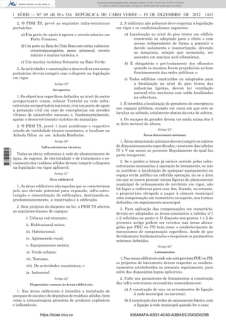 I SÉRIE — NO
69 «B. O.» DA REPÚBLICA DE CABO VERDE — 19 DE DEZEMBRO DE 2012 1443
2. O PDM TS, prevê as seguintes infra-estruturas
portuárias:
a) Um porto de apoio à apesca e recreio náutico em
Porto Formoso;
b)UmportonaBaiadeChãoBomcomváriasvalências:
cruzeiro/passageiros, pesca artesanal, recreio
náutico e marina turística; e
c) Um marina turística ﬂutuante na Baia Verde.
3. As actividades e construções a desenvolver nas zonas
portuárias devem cumprir com o disposto na legislação
em vigor.
Artigo 19º
Aeroportos
1. Os objectivos especíﬁcos deﬁnidos ao nível do sector
aeroportuário visam, colocar Tarrafal na rede infra-
estrutura aeroportuária nacional, cria um ponto de apoio
a protecção civil em caso de emergências em atender
vítimas de catástrofes naturais e, fundamentalmente,
apoiar o desenvolvimento turístico do município.
2. O PDM TS, prevê 1 (um) aeródromo e respectivo
estudo de viabilidade técnico-económico, a localizar na
Achada Bilim ou em Achada Bimbirim.
Artigo 20º
Infra-estruturas técnicas
Todas as obras referentes à rede de abastecimento de
água, de esgotos, de electricidade e de tratamento e es-
coamento dos resíduos sólidos devem cumprir o disposto
na legislação em vigor aplicavel.
Artigo 21º
Área ediﬁcável
1. As áreas ediﬁcáveis são aquelas que se caracterizam
pelo seu elevado potencial para expansão, infra-estru-
turação e concentração de ediﬁcações, destinando-se,
predominantemente, à construção e à ediﬁcação.
2. Sem prejuízo do disposto na lei, o PDM TS afectou
as seguintes classes de espaços:
i. Urbana estruturante;
ii. Habitacional mista;
iii. Habitacional;
iv. Aglomerado rural;
v. Equipamentos sociais;
vi. Verde urbano;
vii. Turismo;
viii. De actividades económicas; e
ix. Industrial.
Artigo 22º
Disposições comuns às áreas ediﬁcáveis
1. Nas áreas ediﬁcáveis é interdita a instalação de
parques de sucata e de depósitos de resíduos sólidos, bem
como a armazenagem grossista de produtos explosivos
e inﬂamáveis.
2. A indústria não poluente deve respeitar a legislação
em vigor e os condicionalismos seguintes:
a) Localização ao nível do piso térreo em edifício
construído ou adaptado para o efeito e com
acesso independente de forma a garantir o
devido isolamento e insonorização, devendo
as máquinas, sempre que necessário, ser
assentes em maciços anti-vibratórios;
b) É obrigatório o pré-tratamento dos eﬂuentes
quando os mesmos forem prejudiciais ao bom
funcionamento das redes públicas; e
c) Todos edifícios construídos ou adaptados para
a localização ao nível do piso térreo das
industrias ligeiras, devem ter ventilação
natural e/ou mecânica com saída localizadas
na cobertura.
3. É interdita a localização de geradores de emergência
nos espaços públicos, excepto em casos em que este se
localiza no subsolo, totalmente abaixo da cota de soleira.
4. Os escapes do gerador devem ter saída acima dos 3
m (três metros) de altura.
Artigo 23º
Áreas dotacionais mínimas
1. Áreas dotacionais mínimas devem cumprir os valores
de dimensionamento especiﬁcados, constante das tabelas
IV e V em anexo ao presente Regulamento do qual faz
parte integrante.
2. Se o prédio a lotear já estiver servido pelas infra-
estruturas necessárias à operação de loteamento, ou não
se justiﬁcar a localização de qualquer equipamento ou
espaço verde público na referida operação, ou se a área
em que se insere possuir outras ﬁguras de planeamento
municipal de ordenamento do território em vigor, não
há lugar a cedências para esse ﬁm, ﬁcando, no entanto,
o proprietário obrigado a pagar à câmara municipal
uma compensação em numerário ou espécie, nos termos
deﬁnidos em regulamento municipal.
3. Para aplicação das compensações em numerário,
devem ser adoptadas as áreas constantes a tabelas nº1
e 2 referidas no ponto 4. O disposto nos pontos 1 e 2 do
presente artigo podem ser revistos nas áreas abran-
gidas por PDU ou PD bem como o estabelecimento de
mecanismos de compensação especíﬁcos, desde de que
devidamente fundamentadas e respeitam os parâmetros
mínimos deﬁnidos.
Artigo 24º
Loteamentos
1.NaszonasediﬁcáveisondenãoestáprevistaPDUouPD,
os projectos de loteamento devem respeitar os condicio-
namentos estabelecidos no presente regulamento, para
além das disposições legais aplicáveis.
2. Cabe aos promotores de loteamentos a construção
das infra-estruturas necessárias nomeadamente:
a) A construção de vias ou arruamentos de ligação
à rede municipal ou nacional;
b) A construção das redes de saneamento básico, com
a ligação à rede municipal quando for o caso;
https://kiosk.incv.cv 936A8AFA-A5D1-4C4D-A3B0-EC354325529B
Documento descarregado pelo utilizador Adilson (10.8.0.12) em 28-12-2012 10:38:35.
© Todos os direitos reservados. A cópia ou distribuição não autorizada é proibida.
1627000002089
 