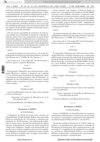 1436 I SÉRIE — NO
69 «B. O.» DA REPÚBLICA DE CABO VERDE — 19 DE DEZEMBRO DE 2012
sendo que a primeira por razões de ordem administrativa e
a segunda contendo as prestações suplementares, a saber,
o acompanhamento da evolução institucional do sector e
implementação de um software de gestão de clientes.
A 01 de Junho de 2012, os principais contratos de exe-
cução haviam sido assinados, trabalhos da fase 1, ou em
fase de assinatura, trabalhos da fase 2, mas a execução
dos trabalhos propriamente dito não foram iniciados. Daí
um conjunto de prestações ligadas à ﬁscalização desses
trabalhos não ter sido realizado.
Por isso, houve necessidade da assinatura de uma ter-
ceira adenda com a ﬁnalidade de aumentar a duração do
contrato inicial. Com esse alargamento do prazo foram
introduzidas algumas modiﬁcações que se mostraram ne-
cessárias, nomeadamente: (i) prazo de execução do contrato;
(ii) forma de pagamento das prestações; (iii) modalidade de
realização das prestações de ﬁscalização dos trabalhos; (iv)
valor do contrato; e (v) condições de pagamento.
Assim,
Ao abrigo do disposto na alínea e) do n.º 1 do artigo 42.º
do Regulamento da Lei das Aquisições Públicas, aprovado
pelo Decreto-Lei n.º 1/2009, de 5 de Janeiro; e
Nos termos do n.º 2 do artigo 265.º da Constituição, o
Governo aprova a seguinte Resolução:
Artigo 1.º
Autorização
É autorizado o Ministério das Infraestruturas e Eco-
nomia Marítima a realizar as despesas com a adenda
n.º 3 ao contrato para ﬁscalização da empreitada “Água
e Saneamento de Santa Catarina, Ilha de Santiago”, no
montante de 164.146.323$00 (cento e sessenta e quatro
milhões, cento e quarenta e seis mil e trezentos e vinte
e três escudos).
Artigo 2.º
Entrada em vigor
A presente Resolução entra em vigor no dia seguinte
ao da sua publicação.
Aprovada em Conselho de Ministros de 13 de
Dezembro de 2012
O Primeiro-Ministro, José Maria Pereira Neves
––––––
Resolução nº 95/2012
de 19 de Dezembro
A Delegacia de Saúde de Santa Cruz, situada em
Achada Fatima, Cidade de Pedra Badejo, com uma média
diária de atendimento de 122 pessoas e cobrindo uma
população de 28.505 pessoas, vem enfrentando proble-
mas de espaço para o normal funcionamento de alguns
serviços, nomeadamente, serviços de saúde reprodutiva
e Banco das Urgências. Aqueles vêm funcionando num
espaço sem as condições exigidas; este precisa ser amplia-
do e adaptado às demandas e exigências actuais, criando
assim melhores condições para recepção, observação e
tratamento dos pacientes.
Neste contexto, urge ampliar o Centro de Saúde da
Santa Cruz, cujo projecto está orçado em 95.659.560$81
(noventa e cinco milhões, seiscentos e cinquenta e nove
mil, quinhentos e sessenta escudos e oitenta e um centa-
vos), sendo que, dessa verba, o montante 62.500.000$00
está inscrita no Plano de Investimento de 2012 do Minis-
tério da Saúde, projecto 65.06.01.02.66 - Ampliação do
Centro de Saúde de Santa Cruz e o restante será inscrito
no Orçamento de 2013.
Assim:
Ao abrigo do disposto da alínea e) do n.º 1 do artigo 42.º
do Regulamento da Lei das Aquisições Publicas, aprovado
pelo Decreto-Lei n.º 1/2009, de 5 de Janeiro; e
Nos termos do n.º 2 do artigo 265.º da Constituição, o
Governo aprova a seguinte Resolução:
Artigo 1.º
Autorização
É autorizado o Ministério das Infra-estruturas e Eco-
nomia Marítima a realizar despesas com a contratação
pública para a execução da empreitada de ampliação do
Centro de Saúde de Santa Cruz, Cidade de Pedra Badejo,
Ilha de Santiago, no montante de 95.659.560$81 (noven-
ta e cinco milhões, seiscentos e cinquenta e nove mil,
quinhentos e sessenta escudos e oitenta e um centavos).
Artigo 2.º
Revogação
Fica revogada a Resolução n.º 81/2012, de 23 de No-
vembro.
Artigo 3.º
Entrada em vigor
A presente Resolução entra em vigor no dia seguinte
ao da sua publicação.
Vista e aprovada em Conselho de Ministros de
13 de Dezembro de 2012
O Primeiro-Ministro, José Maria Pereira Neves
––––––
Resolução nº 96/2012
de 19 de Dezembro
A Lei nº 10/VIII/2011 de 30 de Dezembro, que aprovou
o Orçamento do Estado para o corrente ano, em seu artigo
10º, número 1, determina o congelamento das admissões
na Administração Pública durante o ano de 2012.
No mesmo sentido o Decreto-Lei nº 1/2012, deﬁne as
normas e os procedimentos necessários à execução do
Orçamento do Estado para 2012, quando prescreve, em
seu artigo 3º, o congelamento das admissões e/ou evolução
na carreira na Administração Pública, nas entidades
públicas empresariais, nomeadamente, recrutamento,
progressão, promoção e reclassiﬁcação.
https://kiosk.incv.cv 936A8AFA-A5D1-4C4D-A3B0-EC354325529B
Documento descarregado pelo utilizador Adilson (10.8.0.12) em 28-12-2012 10:38:35.
© Todos os direitos reservados. A cópia ou distribuição não autorizada é proibida.
1627000002089
 