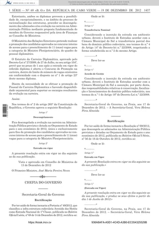 I SÉRIE — NO
69 «B. O.» DA REPÚBLICA DE CABO VERDE — 19 DE DEZEMBRO DE 2012 1437
Entretanto, ambos os diplomas preveem a possibili-
dade de, excepcionalmente, e no âmbito do processo de
racionalização das estruturas, proceder ao descongela-
mento das admissões e/ou evolução na carreira na Admi-
nistração Pública mediante proposta fundamentada do
membro do Governo responsável pela área de Finanças
ao Conselho de Ministros.
O Ministério das Relações Exteriores pretende realizar
a promoção dos candidatos aprovados no concurso interno
de acesso para o preenchimento de 11 (onze) vagas para
a categoria de Ministro Plenipotenciário, do quadro de
pessoal diplomático.
O Estatuto da Carreira Diplomática, aprovado pelo
Decreto-Lei nº 27/2009, de 27 de Julho, no seu artigo 104º,
prevê que no prazo de 1 ano após a entrada em vigor do
referido diploma é aberto o Concurso de Promoção na
carreira, dentro do limite do número de vagas existentes
em conformidade com o disposto no nº 1 do artigo 23º
deste mesmo diploma.
Diante da necessidade de se efetuar a promoção do
Pessoal da Carreira Diplomática e havendo disponibili-
dade orçamental para suportar os encargos resultantes
da evolução na carreira.
Assim:
Nos termos do nº 2 do artigo 265º da Constituição da
República, o Governo aprova a seguinte Resolução:
Artigo 1º
Descongelamento
Fica descongelada a evolução na carreira na Adminis-
tração Pública prevista e dotada no Orçamento de Estado
para o ano económico de 2012, única e exclusivamente
para ﬁns da promoção dos candidatos aprovados no con-
curso interno de acesso para o preenchimento de 11 (onze)
vagas para a categoria de Ministro Plenipotenciário.
Artigo 2º
Entrada em vigor
A presente resolução entra em vigor no dia seguinte
ao da sua publicação.
Vista e aprovada em Conselho de Ministros de
13 de Dezembro de 2012
O Primeiro-Ministro, José Maria Pereira Neves
––––––o§o–––––––
CHEFIA DO GOVERNO
––––––
Secretaria-Geral do Governo
Rectiﬁcação
Por ter saído de forma inexacta a Portaria nº 49/2012, que
classiﬁca a infra-estrutura rodoviária Avenida dos Hotéis
como Estrada Nacional de 1ª Classe, publicada no Boletim
OﬁcialIsérie,nº68de14deDezembrode2012, rectiﬁca-se:
Onde se lê:
«……….
Artigo 4.º
Transferência Nominal
Considerando a inserção da estrada em ambiente
urbano, deverá o Instituto de Estradas acordar com a
Câmara Municipal do Sal a transferência parcial dos
bens do domínio público rodoviário, nos termos do n.º 4
do Artigo 14º do Decreto-lei n.º 22/2008, respeitando a
forma estabelecida no n.º 2 do mesmo Artigo.
………….»
Deve ler-se
«…….
Artigo 4.º
Acordo de Gestão
Considerando a inserção da estrada em ambiente
urbano, deverá o Instituto de Estradas acordar com a
Câmara Municipal do Sal a assunção, por parte desta,
das responsabilidades relativas à conservação, ﬁscaliza-
ção e licenciamentos do domínio público rodoviário, nos
termos do n.º 1 do Artigo 16º do Decreto-Lei n.º 22/2008.
………….»
Secretaria-Geral do Governo, na Praia, aos 17 de
Dezembro de 2012. – A Secretária-Geral, Vera Helena
Pires Almeida
––––––
Rectiﬁcação
Por ter saído de forma inexacta a Resolução nº 69/2012,
que descongela as admissões na Administração Pública
previstas e dotadas no Orçamento de Estado para o ano
económico de 2012, publicada no Boletim Oﬁcial I Série,
nº 56 de 16 de Outubro de 2012, rectiﬁca-se:
Onde se lê:
«……….
Artigo 3.º
Entrada em Vigor
A presente Resolução entra em vigor no dia seguinte ao
da sua publicação.»
………….»
Deve ler-se
«…….
Artigo 3.º
(Entrada em Vigor)
A presente resolução entra em vigor no dia seguinte ao
da sua publicação, e produz os seus efeitos a partir do
dia 1 de Junho de 2012.»
………….»
Secretaria-Geral do Governo, na Praia, aos 17 de
Dezembro de 2012. – Secretária-Geral, Vera Helena
Pires Almeida
https://kiosk.incv.cv 936A8AFA-A5D1-4C4D-A3B0-EC354325529B
Documento descarregado pelo utilizador Adilson (10.8.0.12) em 28-12-2012 10:38:35.
© Todos os direitos reservados. A cópia ou distribuição não autorizada é proibida.
1627000002089
 
