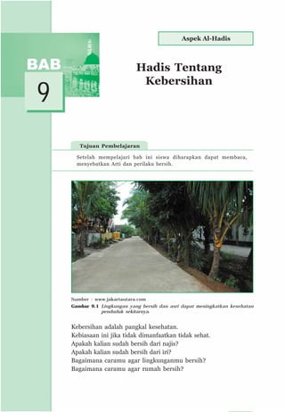 105
Hadis Tentang
Kebersihan
9
Tujuan Pembelajaran
Kebersihan adalah pangkal kesehatan.
Kebiasaan ini jika tidak dimanfaatkan tidak sehat.
Apakah kalian sudah bersih dari najis?
Apakah kalian sudah bersih dari iri?
Bagaimana caramu agar lingkunganmu bersih?
Bagaimana caramu agar rumah bersih?
Setelah mempelajari bab ini siswa diharapkan dapat membaca,
menyebutkan Arti dan perilaku bersih.
Aspek Al-Hadis
Sumber : www.jakartautara.com
Gambar 9.1 Lingkungan yang bersih dan asri dapat meningkatkan kesehatan
penduduk sekitarnya.
 