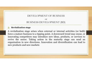 DEVELOPMENT OF BUSINESS
or
BUSINESS DEVELOPMENT (BD)
5. Revitalization stage
A revitalization stage arises when external or internal activities (or both)
force a mature business to a tipping point. A downward trend may ensue, or
innovating competitors may introduce new ideas, products, or services to
revive the sector. Taking action in the maturity stage can send an
organization in new directions. Innovation and diversification can lead to
new products and new markets
 