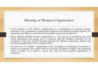 Meaning of Business Organization
• In the opinion of J.W. Shulze, "organization is a combination of necessary beings,
materials, tools, equipment, working space apparatus and finance brought together in a
systematic and effective correlation to accomplish some desired objective".
• Oliver Sheldon defined business organization as " the process of combining the work
which individuals and groups have to perform with the facilities necessary for its
execution so that they provide the best channels for efficient, systematic, positive and
coordinated application of the available effort".
• As viewed by F.J. Wright, "organization is the arranging or combining of resources to
achieve an economic aim--either with the resources available to achieve the maximum
result or profit, or to achieve a given aim with the least possible expenditure of
resources".
 