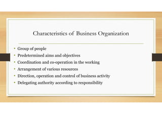Characteristics of Business Organization
• Group of people
• Predetermined aims and objectives
• Coordination and co-operation in the working
• Arrangement of various resources
• Direction, operation and control of business activity
• Delegating authority according to responsibility
 
