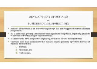 DEVELOPMENT OF BUSINESS
or
BUSINESS DEVELOPMENT (BD)
• Business development is an ever-evolving concept that can be approached from different
perspectives.
• BD is defined as growing a business by making it more competitive, expanding products
or services and/or focusing on specific markets.
• In other words, BD is the practice of growing a business beyond its current state.
• There are three main components that business experts generally agree form the base of
business development:
i. markets,
ii. customers, and
iii. relationships.
 
