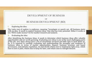 DEVELOPMENT OF BUSINESS
or
BUSINESS DEVELOPMENT (BD)
i. Exploring the idea:
The Latin root of explore is explorare, meaning "investigate or search out. All business starts
with an idea. It needs to explore business ideas that idea has truly potential. Either it works or
not. Will it make money? Go for market research and analysis.
ii. Evaluating the idea:
After identifying the business ideas, it needs to determine which business ideas offer valuable
opportunities and are worth pursuing. Evaluating new ideas is one of the most challenging parts
of the job. new ideas always have a lot of uncertainty involved and little data to back them up.
So, it is required to carefully evaluating and understanding the strengths and weakness of
business ideas in terms of market opportunities, finance, business structure and board
governance, and industry regulation, etc and decide which ones to implement right away, which
ones to test or pilot, which ones to keep for later, and which ones to outright discard.
 