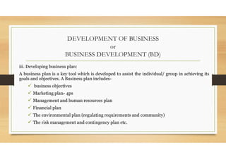 DEVELOPMENT OF BUSINESS
or
BUSINESS DEVELOPMENT (BD)
iii. Developing business plan:
A business plan is a key tool which is developed to assist the individual/ group in achieving its
goals and objectives. A Business plan includes-
 business objectives
 Marketing plan- 4ps
 Management and human resources plan
 Financial plan
 The environmental plan (regulating requirements and community)
 The risk management and contingency plan etc.
 